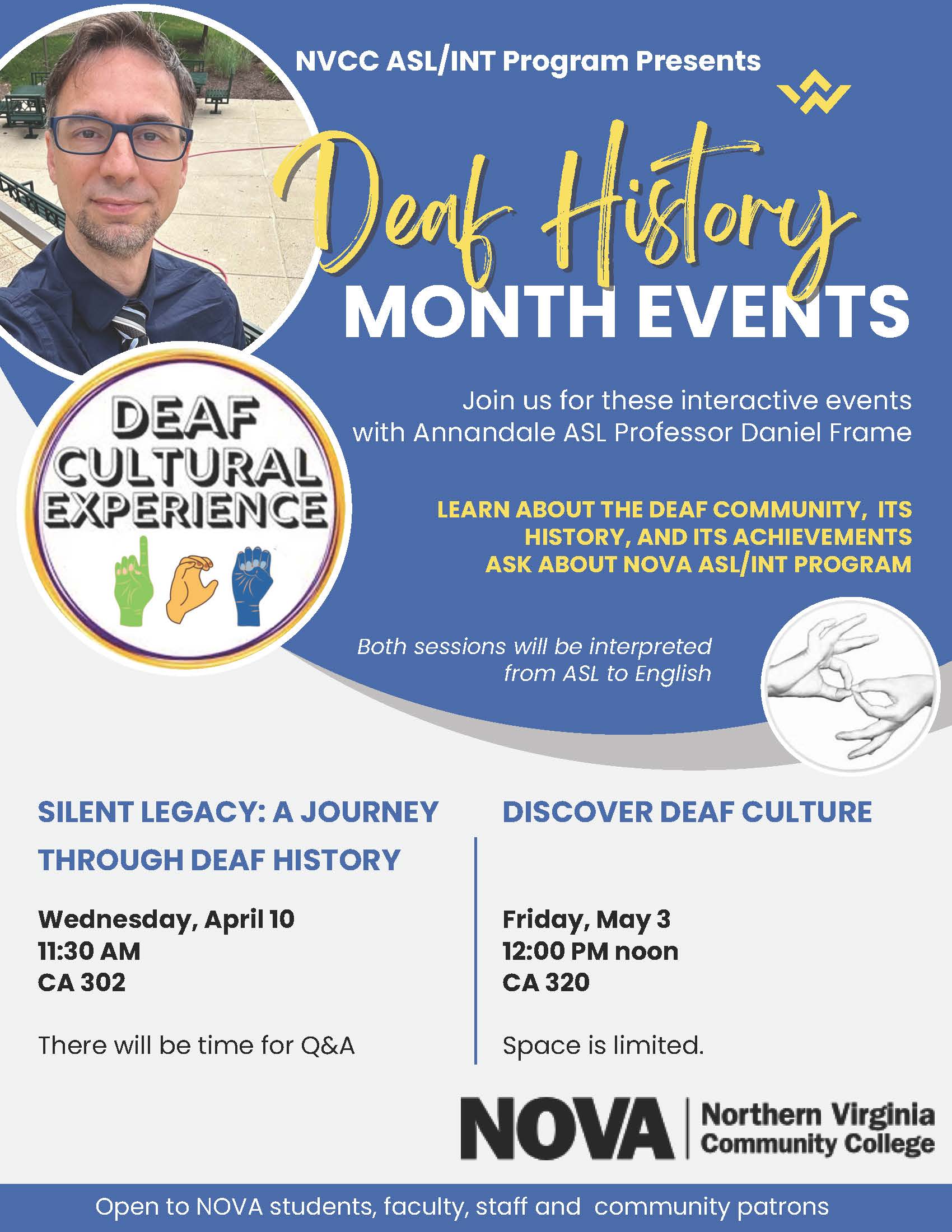 Blue and white flyer with circular photograph of NOVA ASL Professor Daniel Frame. Other graphical elements include drawings of signing hands.

NVCC ASL/INT Program Presents Deaf History Month Events
Join us for these interactive events with Annandale ASL Professor Daniel Frame.
Learn about the deaf community, its history and its achievements. Ask about NOVA's ASL/INT program. 

Both sessions will be interpreted from ASL to English. 

"Silent Legacy: A Journey Through Deaf History"
Wednesday, April 10, 11:30 a.m.
CA-302
There will be time for Q&A.

"Discover Deaf Culture"
Friday, May 3, 12:00 p.m.
CA-320
Space is limited. 

At bottom, NOVA logo in black.
In footer, "Open to NOVA students, faculty, staff and community patrons."