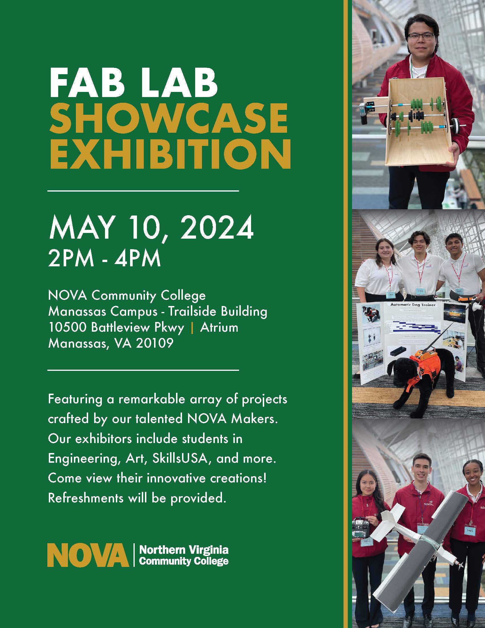 Flyer advertising Fab Lab Showcase. 

Green background with stripe of three photos at right: Top photo is of a single student wearing a red long-sleeved shirt holding a wooden model of some kind; middle photo is of three students wearing white short-sleeved polo shirts while holding a white trifold display board and stuffed toy service dog; bottom photo is of three students wearing red long-sleeved shirts while holding a model of a drone. 

Header: Fab Lab Showcase Exhibition
Subheader: May 10, 2024, 2 p.m. to 4 p.m. 

NOVA Community College
Manassas Campus, Trailside Building
10500 Battleview Parkway, Atrium 
Manassas, VA 20109

Featuring a remarkable array of projects crafted by our talented NOVA makers. Our exhibitors include students in engineering, art, SkillsUSA and more. Come view their innovative creations. Refreshments will be provided. 

At bottom left corner is NOVA logo in gold and white. 
