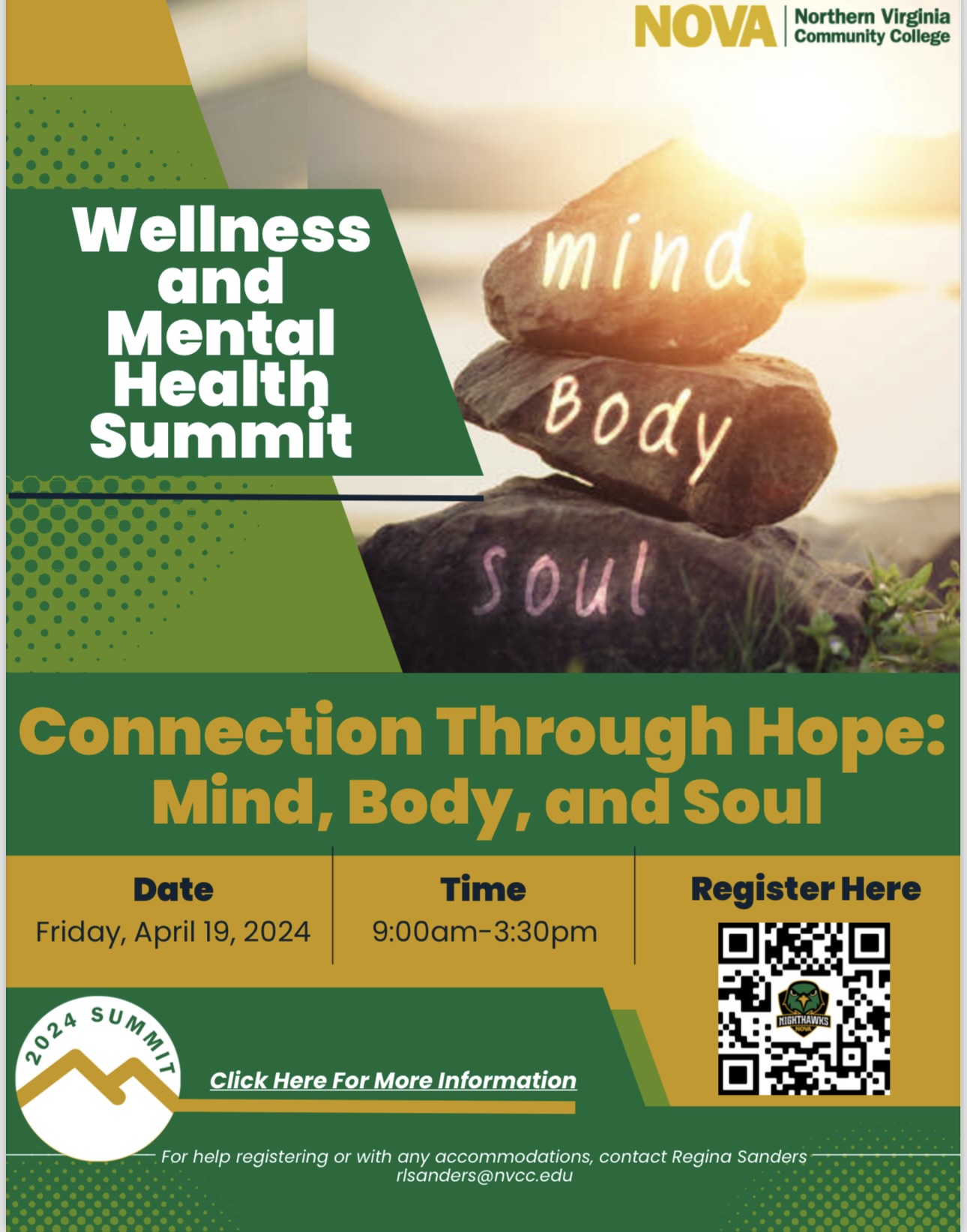 Flyer: Green and gold design elements. Photo of a stack of three rocks with a lake in the background. The rocks have the words mind, body and soul written in chalk. Green band with yellow text: Connection Through Hope: Mind, Body and Soul. Gold band with black text: Date: Friday, April 19, 2924; Time: 9 a.m. until 3:30 p.m. QR Code leading to the registration page. (If you need assistance accessing the QR code, please contact William Kemp, w kemp at nvcc dot edu. Design element: white circle with a gold line simulating two mountain peaks and the words 2024 Summit. Click here for more information. White text on a green band: For help registering or with any accommodations needs, contact Regina Sanders, R L Sanders at nvcc dot edu.