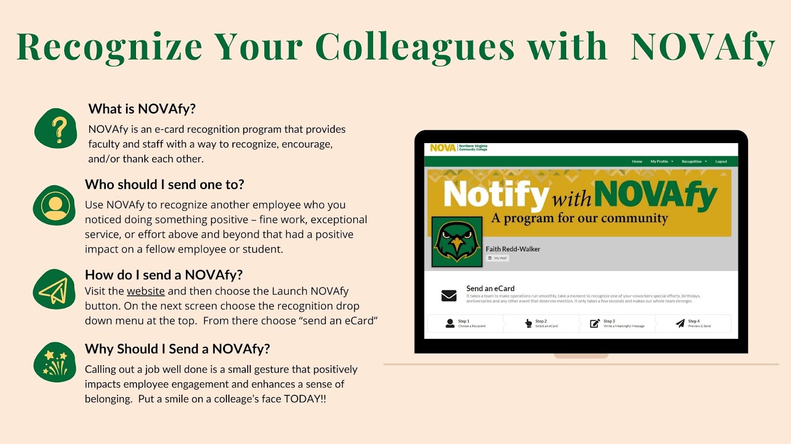 NOVAfy Flyer
Header: Recognize Your Colleagues with NOVAfy

What is NOVAfy? NOVAfy is an e-card recognition program that provides faculty and staff with a way to recognize, encourage, and/or thank each other. 
Who should I send one too?
Use NOVAfy to recognize another employee who you noticed doing something positive — fine work, exceptional service, or effort above and beyond that had a positive impact on a fellow employee or student. 
How do I send a NOVAfy?
Visit the website and then choose the Launch NOVAfy button. On the next screen, choose the recognition dropdown menu at the top. From there, choose "Send an eCard."
Why should I send a NOVAfy?
Calling out a job well done is a small gesture that positively impacts employee engagement and enhances a sense of belonging. Put a smile on a colleague's face today!

At right, image of Mac laptop displaying "Notify with NOVAfy" webpage. 