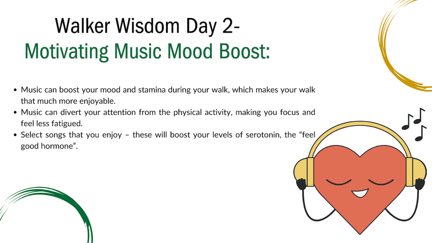 Flyer: Walker Wisdom Day 2: Motivating Music Mood Boost: Bullet 1: Music can boost your mood and stamina during your walk, which  makes your walk that much more enjoyable. 2, Music can divert your attention from the hysical activity, making you focus and feel less fatigued. 3. Select songs that you enjoy; these will boost your levesl of serotonin, the "feel good" hormone. Illustration with a heart wearing headphones.