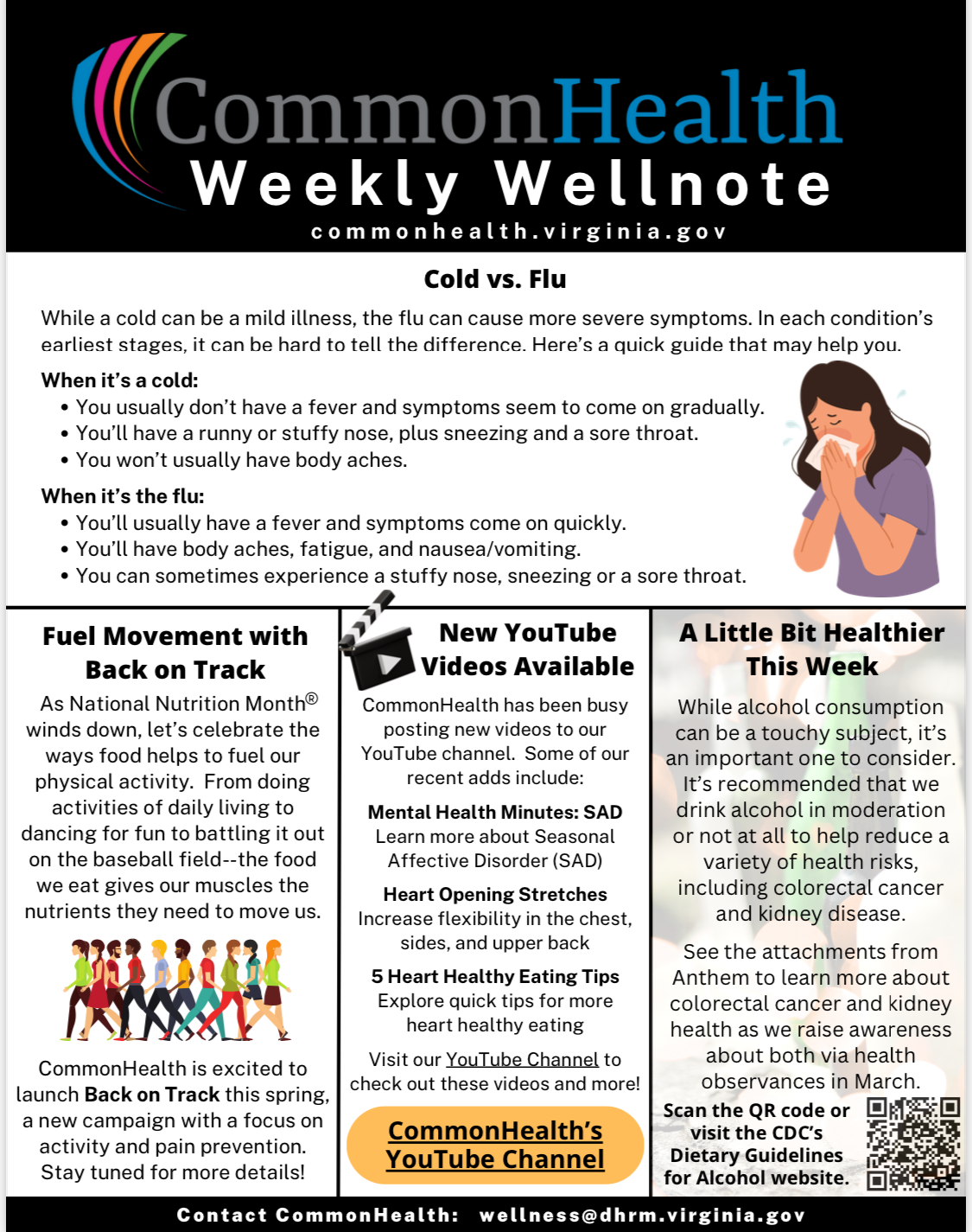 Commonhealth Weekly Wellnote flyer: Black banner with rainbow swoosh. Top panel: Cold versus Flu. 
While a cold can be a mild illness, the flu can cause more severe symptoms. In each condition’s earliest stages, it can be hard to tell the difference. Here’s a quick guide that may help you. When it’s a cold: 3 bullets: 1. You usually don't have a fever and symptoms seem to come on gradually. 2. You’ll have a runny or stuffy nose, plus sneezing and a sore throat. 3. You won’t usually have body aches. Left panel: When it’s the flu: 3 bullets. 1. You’ll usually have a fever and symptoms come on quickly. 2. You’ll have body aches, fatigue, and nausea/vomiting. 3. You can sometimes experience a stuffy nose, sneezing or a sore throat. Left panel below: Fuel Movement with Back on Track. As National Nutrition Month winds down, let’s celebrate the ways food helps to fuel our physical activity. From doing activities of daily living to dancing for fun to battling it out on the baseball field–the food we eat gives our muscles the nutrients they need to move us. Illustration of people walking wearing bright spring colors. CommonHealth is excited to launch Back on Track this spring, a new campaign with a focus on activity and pain prevention. Stay tuned for more details! Center panel with illustration of  a clapperboard. New YouTube Videos Available. CommonHealth has been busy posting new videos to our YouTube channel. Some of our recent adds include: 1. Mental Health Minutes: SAD. Learn more about Seasonal Affective Disorder (SAD); 2. Heart Opening Stretches. Increase flexibility in the chest, sides and upper back; 3. Five  Heart Healthy Eating Tips. Explore quick tips for more heart healthy eating. Visit our YouTube Channel to check out these videos and more! CommonHealth's You Tube Channel at commonhealth va 9169.  Right Panel:  A Little Bit Healthier This Week. While alcohol consumption can be a touchy subject, it’s an important one to consider. It’s recommended that we drink alcohol in moderation or not at all to help reduce a variety of health risks, including colorectal cancer and kidney disease. See the attachments from Anthem to learn more about colorectal cancer and kidney health as we raise awareness about both via health observances in March. Scan the QR code or visit the CDC’s Dietary Guidelines for Alcohol website. QR code to cdc dot gov. Black band with white type:  Contact Common Health: wellness at dhrm dot virginia dot gov.

 