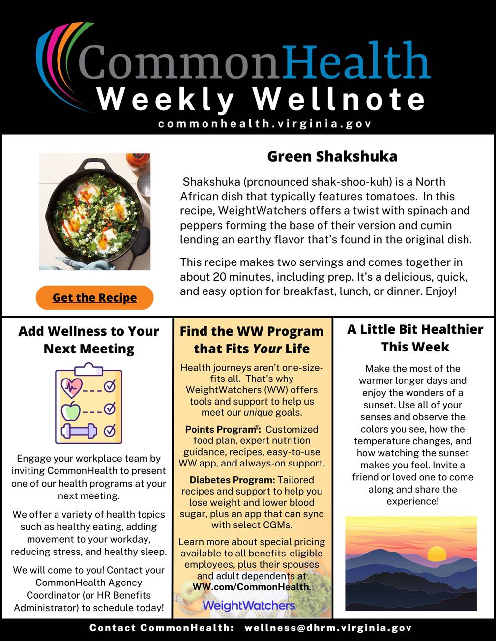 Common Health Weekly Wellnote Masthead with rainbow swish on black background. commonhealth dot virginia dot gov

Top panel: Green Shakshuka (with stock photo of green shakshuka with poached eggs in a cast iron skillet)
 
Shakshuka (pronounced shak-shoo-kuh) is a North African dish that typically features tomatoes. In this recipe, WeightWatchers offers a twist with spinach and peppers forming the base of their version and cumin lending an earthy flavor that’s found in the original dish. This recipe makes two servings and comes together in about 20 minutes, including prep. It’s a delicious, quick, and easy option for breakfast, lunch, or dinner. Enjoy!
 
Orange button with "Get the Recipe" CTA
 
Three shorter columns beneath main panel:

Add Wellness to Your Next Meeting
Engage your workplace team by inviting CommonHealth to present one of our health programs at your next meeting. We offer a variety of health topics such as healthy eating, adding movement to your workday, reducing stress, and healthy sleep. We will come to you! Contact your CommonHealth agency coordinator (or HR benefits administrator) to schedule today!
 
Find the WW Program that Fits Your Life
 Health journeys aren’t one-size-fits-all. That’s why WeightWatchers (WW) offers tools and support to help us meet our unique goals. 
- Points Program: Customized food plan, expert nutrition guidance, recipes, easy-to-use WW app, and always-on support. 
- Diabetes Program: Tailored recipes and support to help you lose weight and lower blood sugar, plus an app that can sync with select CGMs. Learn more about special pricing available to all benefits-eligible employees, plus their spouses and adult dependents at WW dot com forward slash CommonHealth.
 
A Little Bit Healthier This Week
Make the most of the warmer, longer days and enjoy the wonders of a sunset. Use all of your senses and observe the colors you see, how the temperature changes, and how watching the sunset makes you feel. Invite a friend or loved one to come along and share the experience!
 
Contact CommonHealth: wellness at dhrm dot virginia dot gov

