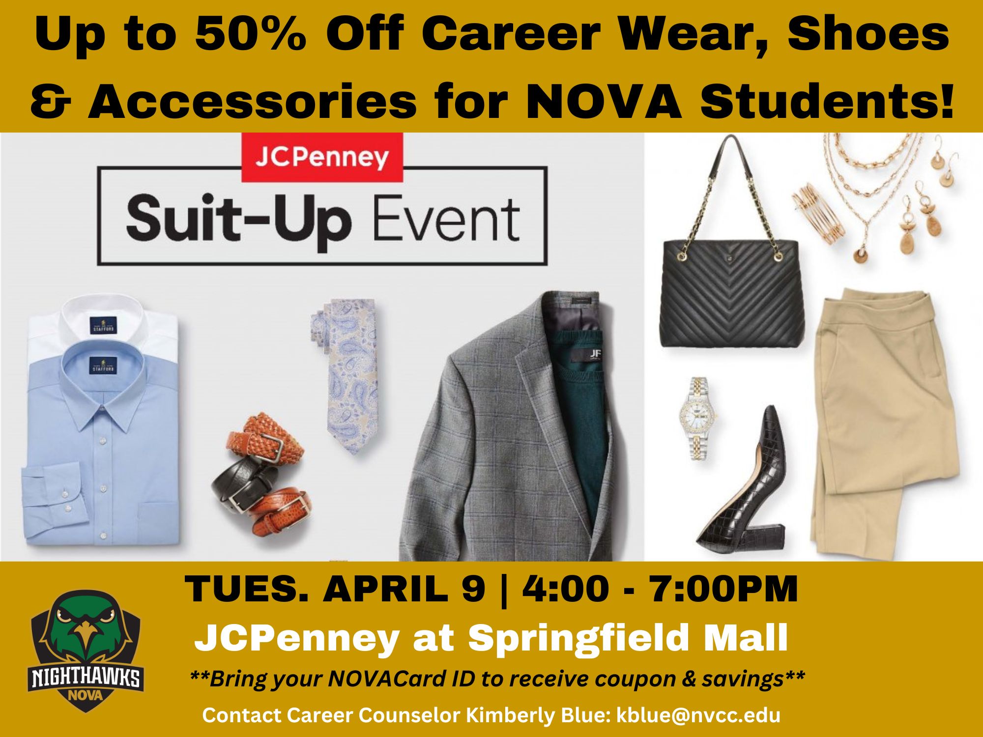 Flyer with gold header and following text in black: Up to 50% Off Career Wear, Shoes & Accessories for NOVA Students!

JCPenney and "Suit-Up Event" logo against background of two stock images of office attire: men's button-down shirts, leather belts, a tie, and a blazer, and women's slacks, pumps, jewelry, and a handbag. 

Gold footer at bottom featuring Ace logo in green and following text in black and white: Tuesday, April 9 | 4 p.m. to 7 p.m. 
JCPenney at Springfield Mall 
**Bring your NOVACard ID to receive coupon and savings**
Contact Career Counselor Kimberly Blue at KBlue at nvcc dot edu