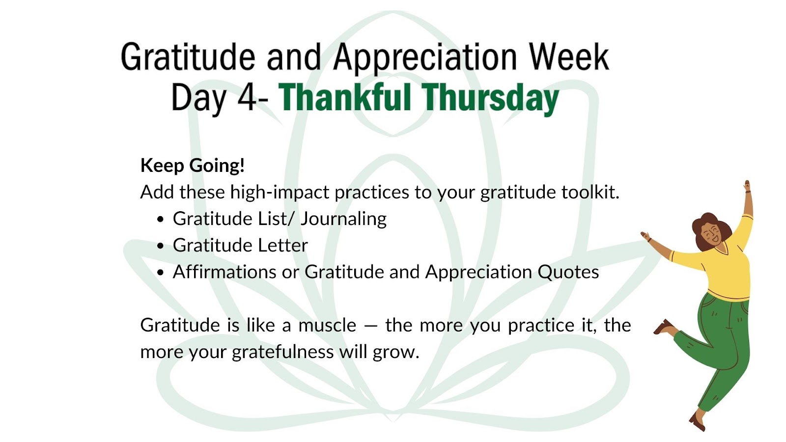 Image of light green lotus flower on a white background. At bottom right corner is a cartoon drawing of a woman wearing a yellow sweater and green pants; she lifts her arms in celebration.  

Superimposed over the green lotus flower image is the following text:
Header: Gratitude and Appreciation Week Day 4: Thankful Thursday

Keep going!
Add these high-impact practices to your gratitude toolkit. 
- Gratitude list/journaling 
- Gratitude letter
- Affirmations or gratitude and appreciation quotes

Gratitude is like a muscle — the more you practice it, the more your gratefulness will grow. 
