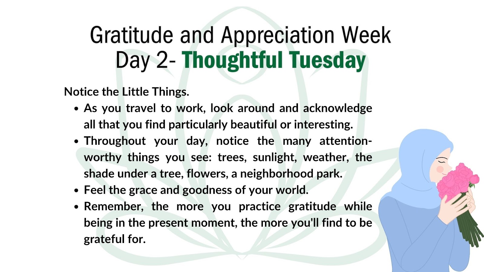 Image of light green lotus flower on a white background. At bottom right corner is a cartoon drawing of a woman in a light blue blouse and headscarf smelling a bouquet of pink flowers.  

Superimposed over the green lotus flower image is the following text:
Header: Gratitude and Appreciation Week Day 2: Thoughtful Tuesday

Notice the little things.
- As you travel to work, look around and acknowledge all that you find particularly beautiful or interesting. 
- Throughout your day, notice the many attention-worthy things you seeL trees, sunlight, weather, the shade under a tree, flowers, a neighborhood park. 
- Feel the grace and goodness of your world. 
- Remember, the more you practice gratitude while being in the present moment, the more you'll find to be grateful for. 