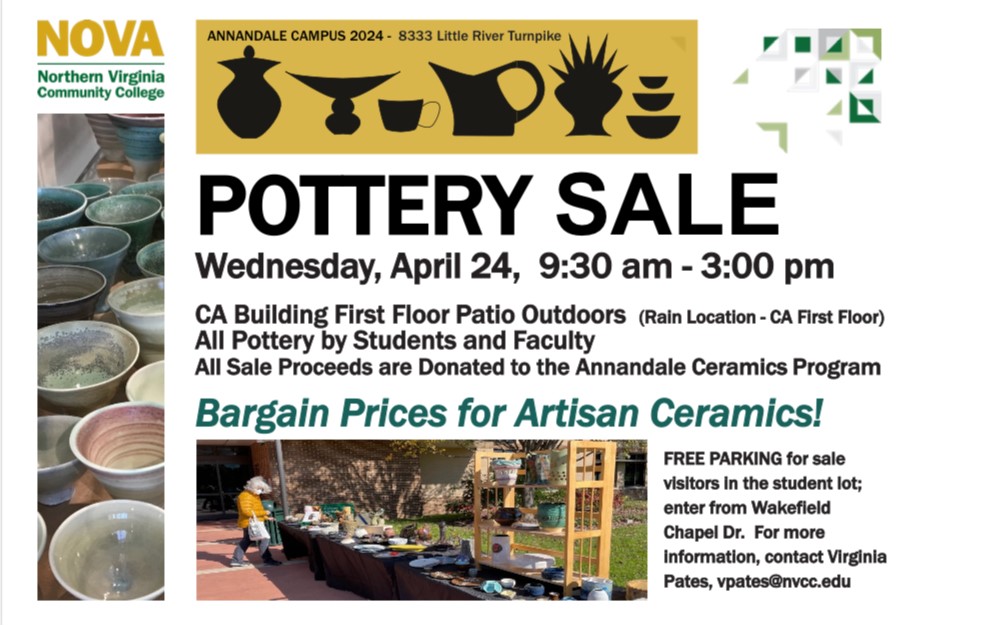 Flyer: NOVA logo. Gold bar with silhouettes in black of various types of pottery "Annandale Campus 2024 - 8333 Little River Turnpike. Vertical photo of various handmade pottery bowls. Horizontal photo of woman shopping at an outdoor table filled with ceramics for sale. POTTERY SALE. Wednesday, April 24, 9:30 a.m. until 3 p.m. CA building first floor patio outdoors (rain location - CA first floor). All pottery by students and faculty. All sale proceeds are donated to the Annandale ceramics program. Bargain prices for artisan ceramics! Free parking for sale visitors in the student lot; enter the Campus from Wakefield Chapel Drive. For more information, contact virginia Pates, VPates at nvcc dot edu
