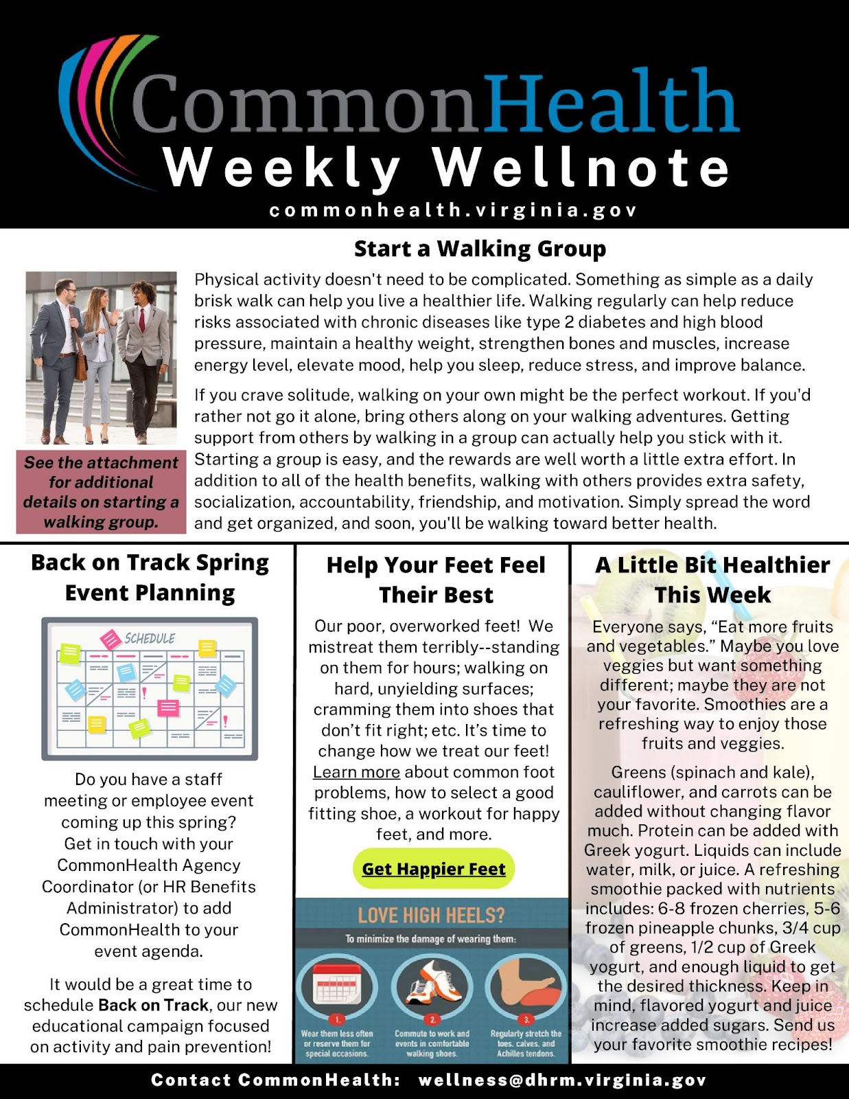 Common Health Weekly Wellnote Masthead with rainbow swish on black background. Below header: commonhealth dot virginia dot gov

Top panel: Start A Walking Group (with stock photo of colleagues dressed in suits walking in a crosswalk, presumably during a lunch break)
Physical activity doesn't need to be complicated. Something as simple as a daily brisk walk can help you live a healthier life. Walking regularly can help reduce risks associated with chronic diseases like type 2 diabetes and high blood pressure, help you maintain a healthy weight, strengthen bones and muscles, increase energy levels, elevate mood, help you sleep, reduce stress, and improve balance.
 
If you crave solitude, walking on your own might be the perfect workout. If you'd rather not go it alone, bring others along on your walking adventures. Getting support from others by walking in a group can actually help you stick with it. Starting a group is easy, and the rewards are well worth a little extra effort. In addition to all of the health benefits, walking with others provides extra safety, socialization, accountability, friendship, and motivation. Simply spread the word and get organized, and soon, you'll be walking toward better health.
 
Caption under stock photo: See attachment for additional details on starting a walking group.
 
Three shorter columns below: 

Back on Track Spring Event Planning (with cartoon drawing of a monthly calendar, with different types of events color-coded in pink, green, yellow, and blue)
Do you have a staff meeting or employee event coming up this spring? Get in touch with your CommonHealth agency coordinator (or HR benefits administrator) to add CommonHealth to your event agenda.
 
It would be a great time to schedule Back on Track, our new educational campaign focused on activity and pain prevention!
 
Help Your Feet Feel Their Best
Our poor, overworked feet! We mistreat them terribly — standing on them for hours; walking on hard, unyielding surfaces; cramming them into shoes that don’t fit right; etc. It’s time to change how we treat our feet! Learn more about common foot problems, how to select a good fitting shoe, a workout for happy feet, and more.
 
Green CTA button: Get Happier Feet
 
Infographic at bottom: Love High Heels?
To minimize the damage of wearing them:
1. Wear them less often or reserve them for special occasions. (next to cartoon drawing of a calendar)
2. Commute to work and events in comfortable walking shoes. (next to cartoon drawing of a pair of sneakers)
3. Regularly stretch the toes, calves, and Achilles tendons. (next to drawing of a foot arching upward, so as to stretch the calf muscle)
 
A Little Bit Healthier This Week (against transparent background of a pink smoothie and various fresh fruits)
 Everyone says, “Eat more fruits and vegetables.” Maybe you love veggies but want something different; maybe they are not your favorite. Smoothies are a refreshing way to enjoy those fruits and veggies.
 
Greens (spinach and kale), cauliflower, and carrots can be added without changing flavor much. Protein can be added with Greek yogurt. Liquids can include water, milk, or juice. A refreshing smoothie packed with nutrients includes: 6-8 frozen cherries, 5-6 frozen pineapple chunks, 3/4 cup of greens, 1/2 cup of Greek yogurt, and enough liquid to get the desired thickness. Keep in mind, flavored yogurt and juice increase added sugars. Send us your favorite smoothie recipes! 
 
In footer: Contact CommonHealth: wellness at dhrm dot virginia dot gov

