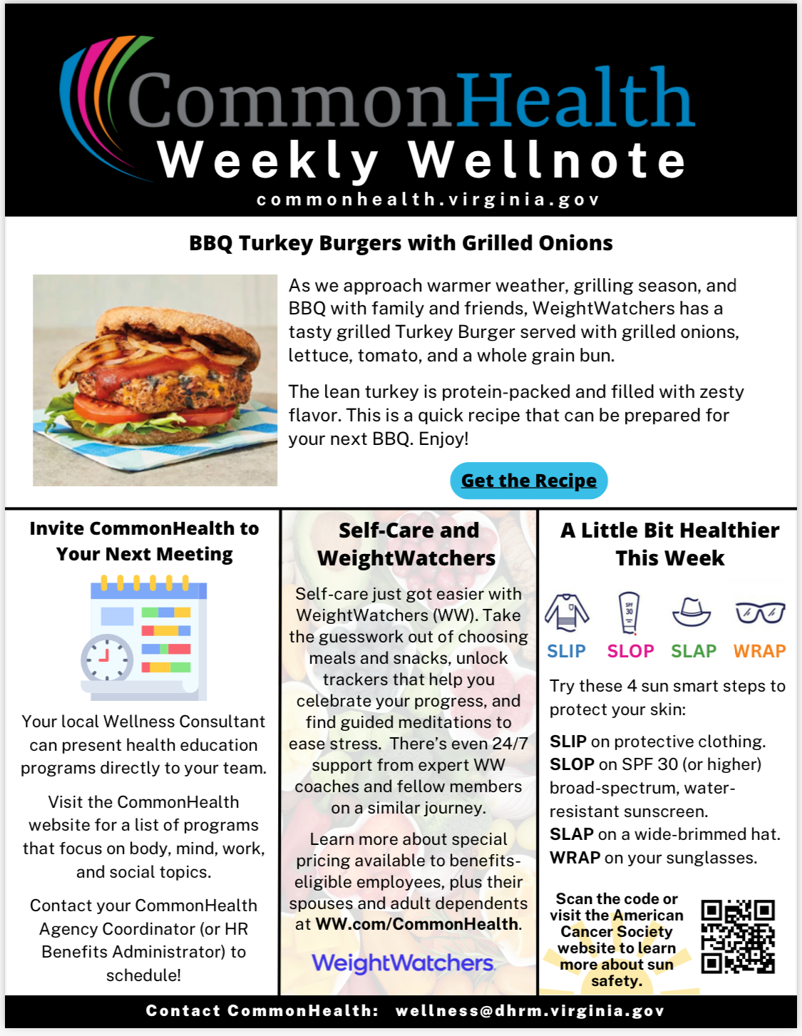 CommonHealth Weekly Wellnote Masthead with rainbow swish on black background. 
Below header: commonhealth dot virginia dot gov

Top panel: BBQ Turkey Burgers with Grilled Onions (with stock photo of turkey burger on a bun with lettuce, tomato, and ketchup)
As we approach warmer weather, grilling season, and BBQ with family and friends, WeightWatchers has a tasty grilled turkey burger served with grilled onions, lettuce, tomato, and a whole-grain bun. The lean turkey is protein-packed and filled with zesty flavor. This is a quick recipe that can be prepared for your next BBQ. Enjoy!
Blue button labeled "Get the Recipe."
 
Three smaller columns below: 

Invite CommonHealth to Your Next Meeting (with cartoon image of a color-coded, spiral-bound calendar) 
Your local wellness consultant can present health education programs directly to your team. Visit the CommonHealth website for a list of programs that focus on body, mind, work, and social topics. Contact your CommonHealth agency coordinator (or HR benefits administrator) to schedule!
 
Self-Care and WeightWatchers (against transparent background of photograph of fruits and vegetables)
Self-care just got easier with WeightWatchers (WW). Take the guesswork out of choosing meals and snacks, unlock trackers that help you celebrate your progress, and find guided meditations to ease stress. There’s even 24/7 support from expert WW coaches and fellow members on a similar journey. Learn more about special pricing available to benefits eligible employees, plus their spouses and adult dependents at WW dot com forward slash CommonHealth.
 
A Little Bit Healthier This Week (with cartoon drawings of a long-sleeved shirt, a tube of sunscreen, a wide-brimmed hat, and sunglasses; from left to right, the drawings are labeled "Slip, Slop, Slap, Wrap")
 
Try these 4 sun smart steps to protect your skin: SLIP on protective clothing. SLOP on SPF 30 (or higher) broad-spectrum, water resistant sunscreen. SLAP on a wide-brimmed hat. WRAP on your sunglasses.
 
Scan the code or visit the American Cancer Society website to learn more about sun safety. (with QR code at right directing users to American Cancer Society's website)
 
In footer: Contact CommonHealth: wellness at dhrm dot virginia dot gov