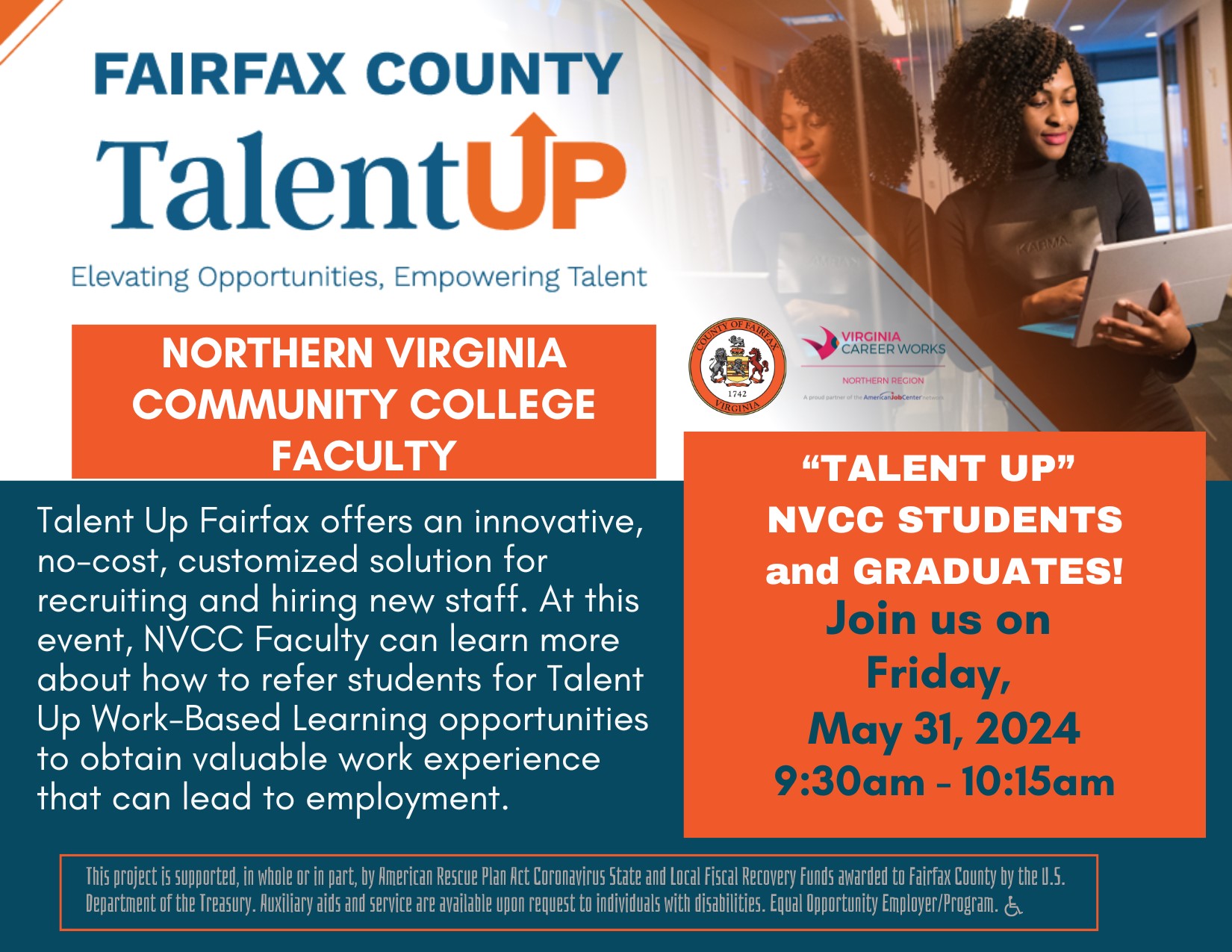 Event flyer:

Header: Fairfax County Talent Up
Subheader: Elevating Opportunities, Empowering Talent 

In orange box, at left: Northern Virginia Community College Faculty 
Main text: Talent Up Fairfax offers an innovative, no-cost, customized solution for recruiting and hiring new staff. At this event, NVCC faculty can learn more about how to refer students for Talent-Up Work-Based Learning opportunities to obtain valuable work experience that can lead to employment. 

In orange box, under Fairfax County seal and logo for Virginia Career Works, as well as stock photo of woman standing in an office while holding her laptop and looking at the screen:

Talent Up NVCC students and graduates! Join us on Friday, May 31, 2024, 9:30 a.m. to 10:15 a.m.

Fine print in footer: This project is supported, in whole or in part, by American Rescue Plan Act Coronavirus State and Local Fiscal Recovery Funds awarded to Fairfax County by the U.S. Department of the Treasury. Auxiliary aids and service are available upon request to individuals with disabilities. Equal Opportunity Employer Program. 