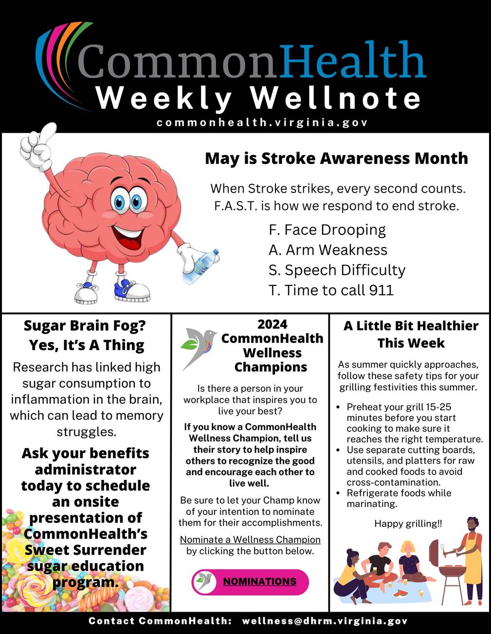 CommonHealth Weekly Wellnote Masthead with rainbow swish on black background. 
Below header: commonhealth dot virginia dot gov

Top panel (with cartoon drawing of a smiling pink brain wearing sneakers and holding a water bottle)
May Is Stroke Awareness Month
When stroke strikes, every second counts. F.A.S.T. is how we respond to end stroke. 
F. Face Drooping
A. Arm Weakness
S. Speech Difficulty
T. Time to Call 911
 
Three shorter columns below: 

Sugar Brain Fog? Yes, It’s a Thing (at bottom-left corner is stock photograph of colorful hard candy)
Research has linked high sugar consumption to inflammation in the brain, which can lead to memory struggles. Ask your benefits administrator today to schedule an onsite presentation of CommonHealth’s Sweet Surrender sugar education program.
 
2024 CommonHealth Wellness Champions (with cartoon drawing of a gray dove and a green leaf)
Is there a person in your workplace who inspires you to live your best? If you know a CommonHealth Wellness Champion, tell us their story to help inspire others to recognize the good and encourage each other to live well. Be sure to let your Champ know of your intention to nominate them for their accomplishments. Nominate a Wellness Champion by clicking the button below. (followed by pink button labeled "NOMINATIONS")
 
A Little Bit Healthier This Week (with cartoon drawing of four people enjoying a cookout)
As summer quickly approaches, follow these safety tips for your grilling festivities this summer.
- Preheat your grill 15-25 minutes before you start cooking to make sure it reaches the right temperature.
- Use separate cutting boards, utensils, and platters for raw and cooked foods to avoid cross-contamination.
- Refrigerate foods while marinating.
Happy grilling!!
 
In footer: Contact CommonHealth: wellness at dhrm dot virginia dot gov