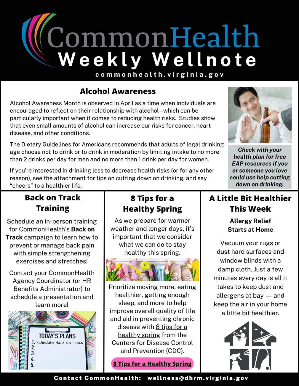 Common Health Weekly Wellnote Masthead with rainbow swish on black background. Below header: commonhealth dot virginia dot gov

Top panel:  
Alcohol Awareness (with stock photo of young man gesturing "no thanks" to a bottle of beer)
Alcohol Awareness Month is observed in April as a time when individuals are encouraged to reflect on their relationship with alcohol — which can be particularly important when it comes to reducing health risks. Studies show that even small amounts of alcohol can increase our risks for cancer, heart disease, and other conditions.
 
The Dietary Guidelines for Americans recommends that adults of legal drinking age choose not to drink or to drink in moderation by limiting intake to no more than 2 drinks per day for men and no more than 1 drink per day for women. If you’re interested in drinking less to decrease health risks (or for any other reason), see the attachment for tips on cutting down on drinking, and say “cheers” to a healthier life.
 
Check with your health plan for free EAP resources if you or someone you love could use help cutting down on drinking.

Three smaller columns below:

 
Back on Track Training (with stock photo of a blank notebook page with "Today's Plans" written at the top)
Schedule an in-person training for CommonHealth’s Back on Track campaign to learn how to prevent or manage back pain with simple strengthening exercises and stretches! Contact your CommonHealth agency coordinator (or HR benefits administrator) to schedule a presentation and learn more!
 
8 Tips For A Healthy Spring (with stock photo of colorful wellness items, including fresh fruits and veggies, sneakers, and a water bottle)
As we prepare for warmer weather and longer days, it’s important that we consider what we can do to stay healthy this spring.
 
Prioritize moving more, eating healthier, getting enough sleep, and more to help improve overall quality of life and aid in preventing chronic disease with 8 tips for a healthy spring from the Centers for Disease Control and Prevention (CDC).
 
A Little Bit Healthier This Week (with black-and-white drawing of a house divided into four quadrants: images, clockwise from top left, are a bucket with cleaning solution, a squee-gee, a vacuum cleaner, and a spray bottle. 
Allergy Relief Starts at Home: Vacuum your rugs or dust hard surfaces and window blinds with a damp cloth. Just a few minutes every day is all it takes to keep dust and allergens at bay — and keep the air in your home a little bit healthier.
 
Contact CommonHealth: wellness at dhrm dot virginia dot gov
