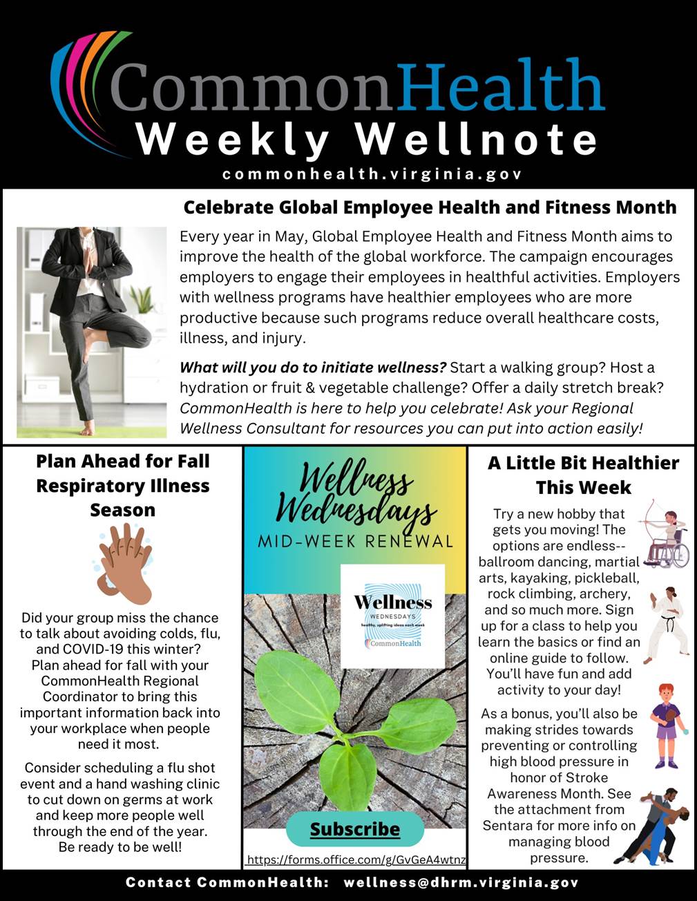 CommonHealth Weekly Wellnote Masthead with rainbow swish on black background. 
Below header: commonhealth dot virginia dot gov

Top panel: Celebrate Global Employee Health and Fitness Month (with stock photo of a man in a dark suit standing in front of a white bookshelf while doing the tree yoga pose)
Every year in May, Global Employee Health and Fitness Month aims to improve the health of the global workforce. The campaign encourages employers to engage their employees in healthful activities. Employers with wellness programs have healthier employees who are more productive because such programs reduce overall healthcare costs, illness, and injury.

What will you do to initiate wellness? Start a walking group? Host a hydration or fruit and vegetable challenge? Offer a daily stretch break? CommonHealth is here to help you celebrate! Ask your regional wellness consultant for resources you can put into action easily!
 
Three smaller columns below: 

Plan Ahead for Fall Respiratory Illness Season (with cartoon drawing of two hands washing with soap and water)
Did your group miss the chance to talk about avoiding colds, flu, and COVID-19 this winter? Plan ahead for fall with your CommonHealth regional coordinator to bring this important information back into your workplace when people need it most. Consider scheduling a flu shot event and a hand-washing clinic to cut down on germs at work and keep more people well through the end of the year. Be ready to be well!
 
Wellness Wednesdays Mid-Week Renewal (with stock photo of small green plant poking up through cracks in a gray sidewalk)
 Subscribe to Wellness Wednesdays for healthy uplifting ideas each week.
 
A Little Bit Healthier This Week (with four cartoon drawings of people engaged in wellness activities: archery, martial arts, pickleball, and ballroom dancing)
Try a new hobby that gets you moving! The options are endless — ballroom dancing, martial arts, kayaking, pickleball, rock climbing, archery, and so much more. Sign up for a class to help you learn the basics or find an online guide to follow. You’ll have fun and add activity to your day! As a bonus, you’ll also be making strides toward preventing or controlling high blood pressure in honor of Stroke Awareness Month. See the attachment from Sentara for more info on managing blood pressure.
 
In footer: Contact CommonHealth: wellness at dhrm dot virginia dot gov