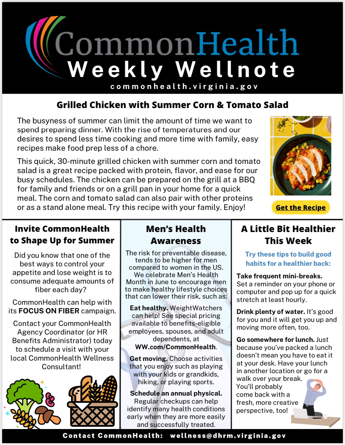 Newsletter: Black masthead with rainbow swish and grey, blue and white text: CommonHealth Weekly Wellnote commonhealth dot virginia dot gov. Top panel centered: Recipe: Grilled Chicken with Summer Corn & Tomato Salad. The busyness of summer can limit the amount of time we want to spend preparing dinner. With the rise of temperatures and our desires to spend less time cooking and more time with family, easy recipes make food prep less of a chore.

This quick 30-minute grilled chicken with summer corn and tomato salad is a great recipe packed with protein, flavor and ease for our busy schedules. The chicken can be prepared on the grill at a BBQ for family and friends or on a grill pan in your home for a quick meal. The corn and tomato salad can also pair with other proteins or as a stand-alone meal. Try this recipe with your family. Enjoy. Photo of a yellow tableclot with a white grid design. Green plate with corn and a sliced grilled chicken breast on top. Elliptical button with the words "Get the Recipe"

Three columns of information. Left column: Invite CommonHealth to shape up for summer. Did you know that one of the best ways to control your appetite and lose weight is to consume adequate amounts of fiber each day? CommonHealth can help with its FOCUS ON FIBER campaign. 

Contact your CommonHealth agency coordinator (or HR benefits administrator) today to schedule a visit with your local CommonHealth Wellness Consultant! Drawing of a stalk of wheat, a floret of broccoli, two shitake mushrooms and a kidney bean and a basket of breads, another stalk of wheat and a corncob.

Center Panel: Men's Health Awareness. The risk for preventable disease tends to be higher for men compared to women in the U.S. We celebrate Men's Health Month in June to encourage men to make healthy lifestyle choices that can lower their risk, such as:

Eat Healthy. WeightWatchers can help! See special pricing available to benefits-eligible employees, spouses and adult dependents at ww dot com slash commonhealth

Get Moving. Choose activities that you enjoy such as playing with your kids or grandkids, hiking or playing sports.

Schedule an annual physical. Regular checkups can help identify many health conditions early when they are m ore easily found and successfully treated.

Right column: A Little Bit Healthier This Week. Try these tips to build good habits for a healthier back: 

Take frequent mini-breaks. Set a reminder on your phone or computer and pop up for a quick stretch at least hoursly.

Drink plenty of water. It's good for you and it will get you up and moving more often, too.

Go somewhere for lunch. Just because you've packed a lunch doesn't mean you have to eat it at your desk. Have your lunch in another location or go for a walk over your break. You'll probably come back with a fresh, more creative perspective, too.

Black band: Contact CommonHealth: wellness at dhrm dot virginia dot gov.