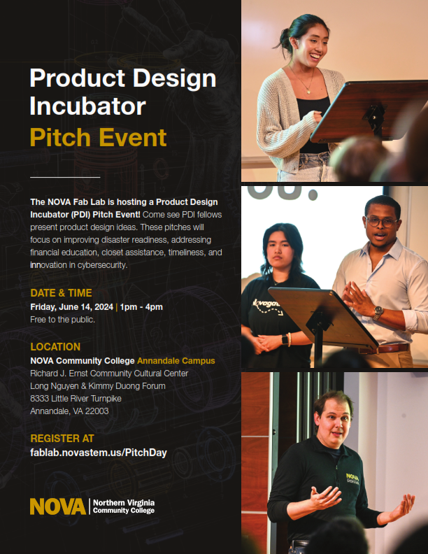 Flyer: On left, black field with white or yellow text: Product Design Incubator Pitche Event. The NOVA Fab Lab is hosting a Product Design Incubator (PDI) Pitch Event! Come see PDI fellows present product design ideas. These pitches will focus on improving disaster readiness, addressing financial education, closet assistance, timeliness and innovation in cybersecurity. Date/Time: Friday, June 14, 1 p.m. until 4 p.m. Free top the Public. Location: NOVA Annandale Campus Richard J. Ernst Community Cultural Center Long Nguyen & Kimmy Duong Forum, 8333 Little River Turnpike, Annandale, VA 22003. Register at fablab.novastem.us/pitchday. NOVA logo. Right side, column of photos: 1. Asian student smiles as she presents her idea. 2. Two students present their idea. 3. Fab Lab Manager Chris Russell addresses a group.