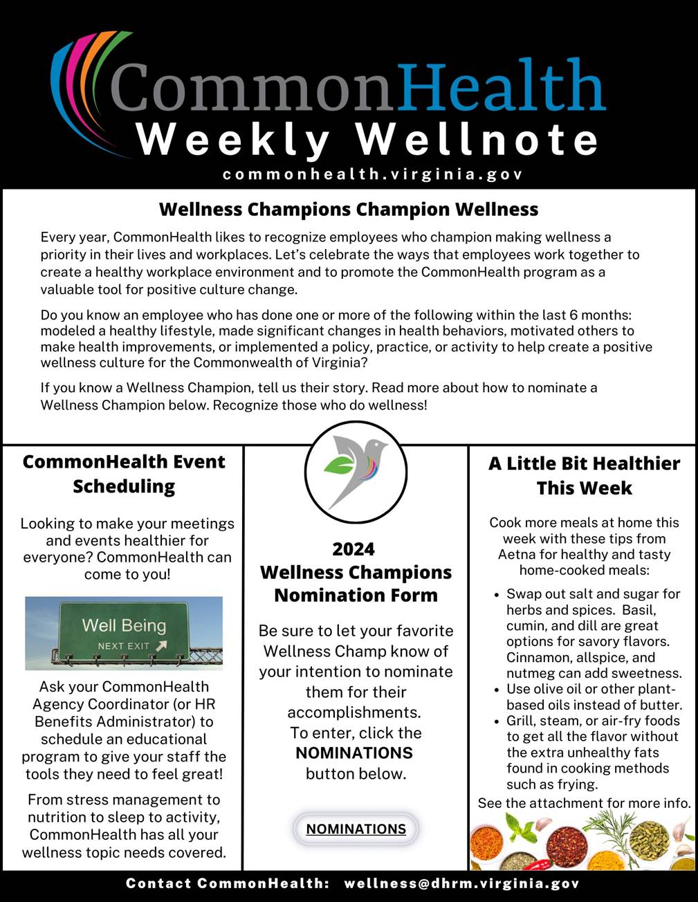 Commonhealth Newsletter: Black band with rainbow swish and grey and blue text: CommonHealth Weekly Wellnote commonhealth dot virginia dot gov. Top panel centered: Wellness champions champion wellness. Every year, CommonHealth likes to recognize employees who champion making wellness a priority in their lives and workplaces. Let's celebrate the ways that employees work together to create a healthy workplace environment and to promote the CommonHealth program as a valuable tool for positive culture change. Do you know an employee who has done one or more of the following within the last six months: modeled a healthy lifestyle, made significant changes in health behaviors, motivated others to make health improvements or implemented a policy, practice or activity to help create a positive wellness culture for the Commonwealth of Virginia? If you know a Wellness Champion, tell us their story. Read more about how to nominate a Wellness Champion below. Recognize those who do wellness. Below panels. Left: Commonhealth event scheduling. Looking to make your meetings and events healthier for everyone? Commonhealth can come to you. Ask your commonhealth agency coordinator (or hr benefits administrator) to schedule an educational program to give your staff the tools they need to feel great! From stress management to nutrition to sleep to activity, commonhealth has all your wellness topic needs covered Photo of an overhead highway sign "Well Being Next Exit" and an arrow directing to exit. Center: Illustration of a cirlce with a dove taking flight and a leaf as one of the wings and a rainbow swish across its chest. 2024 Wellness Champions Nomination Form. Be sure to let you favorite wellness champ know of your intention to nominate them for their accomplishments. To enter, click the NOMINATIONS button below. Elliptical button marked with NOMINATIONS. Right: A little bit healthier this week. Cook more meals at home this week with these tips from Aetna for healthy and tasty home-cooked meals: Bulleted list: Swap out salt and sugar for herbs and spices. Basil, cumin, and dill are great options for savory flavors. Cinnamon, allspice and nutmeg can add sweetness. 2. Use olive oil or other plant based oils instead of butter. three grill, steam, or air-fry foods to get all the flavor without the extra unhealthy fats found in cooking methods such as frying. Photo of cups of bright-colored soups. Black band with white text: Contact commonhealth colon wellness at dhrm dot virginia dot gov