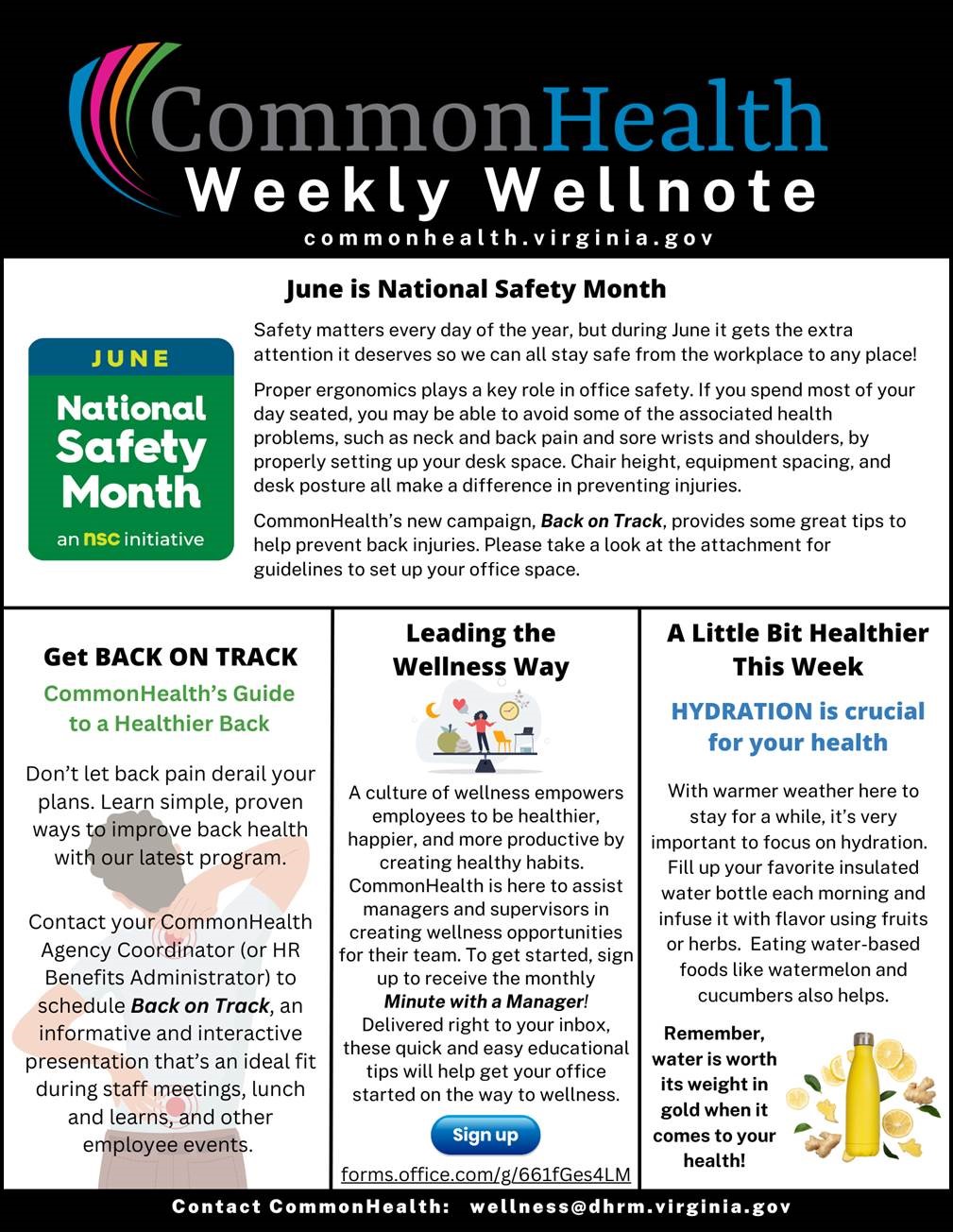 Commonhealth Weekly Wellnote masthead: Black background with rainbow swish and grey/blue/white logo CommonHealth Weekly Wellnote, common health dot virginia dot gov. Top centered panel: June is National Safety Month, National Safety Month logo: Blue horizontal stripe with yellow text "June." Green section with white text: National Safety Month an NSC initiative.  Section text:  Safety matters every day of the year, but during June, it gets the extra attention it deserves so we can all stay safe, from the workplace to any place!  

Proper ergonomics play a key role in office safety. If you spend most of your day seated, you may be able to avoid some of the associated health problems such as neck and back pain and sore wrists and shoulders, by properly setting up your desk space. Chair height, equipment spacing and desk posture all make a difference in preventing injuries.

CommonHealth's new campaign, Back on Track, provides some great tips to help prevent back injuries. 

Left column: Get back on track. CommonHealth's Guide to a Healthier Back (watermark illustration of man standing and stretching out his back and neck). 

Don't let back pain derail your plans. Learn simple, proven ways to improve back health with our latest program.

Contact your CommonHealth agencyh coordinator (or HR benefits administrator) to schedule Back on Track, an informative and interactive presentation that's an ideal fit during staff meetings, lunch and learns and other employee events.

Center panel: Leading the Wellness Way. Illustration of woman on a scale balancing a fruits/vegetables (nutrition), moon (sleep), a heart (relationships) a clock (schedule) a desk (work). A culture of wellness empowers employees to be healthier, happier and more productive by creating healthy habits. Commonhealth is here to assist managers and supervisors in creating wellness opportunities for their team. To get started, sign up to receive the monthly Minute with a Manager! Delivered right to your inbox, these quick and easy educational tips will help get your office started on the way tio wellness. Eliptical button marked "Sign up," forms dot office dot com slash g slash 661fges4LM.

Right column: A little bit healthier this week. Hydration is crucial to your health. With warmer weather here to stay for a while, it is very important to focus on hydration. Fill up your favorite insulated water bottle each morning and infuse it with flavor using fruits or herbs. Eating water-based foods like watermelon and cucumbers also helps. Remember, water is worth its weight in gold when it comes to your health! illustration of an insulated water bottle with fruits and herbs around it.

Black band, contact commonhealth: wellness at dhrm dot virginia dot gov