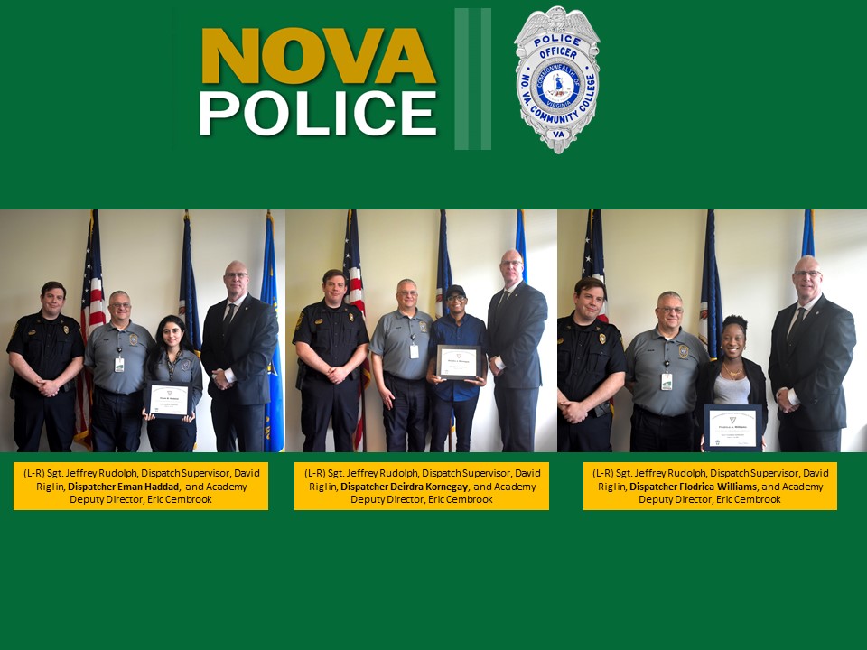 Flyer with three photos of the new dispatchers. Green background with NOVA Police and a NOVA police shield, silver with the emblem of Virginia in the center, surrounded with the words Police Officer, No. Va. Community College VA. Left photo: (L-R) Sgt. Jeffrey Rudolph, dispatch supervisor; David Riglin, Dispatcher Eman Haddad and Academy Deputy Director Eric Cembrook. Center: (L-R) Sgt. Jeffrey Rudolph, dispatch supervisor; David Riglin, Dispatcher Deidre Kornegay and Academy Deputy Director Eric Cembrook. Right: (L-R) Sgt. Jeffrey Rudolph, dispatch supervisor; David Riglin, Dispatcher Flodrica Williams and Academy Deputy Director Eric Cembrook. 