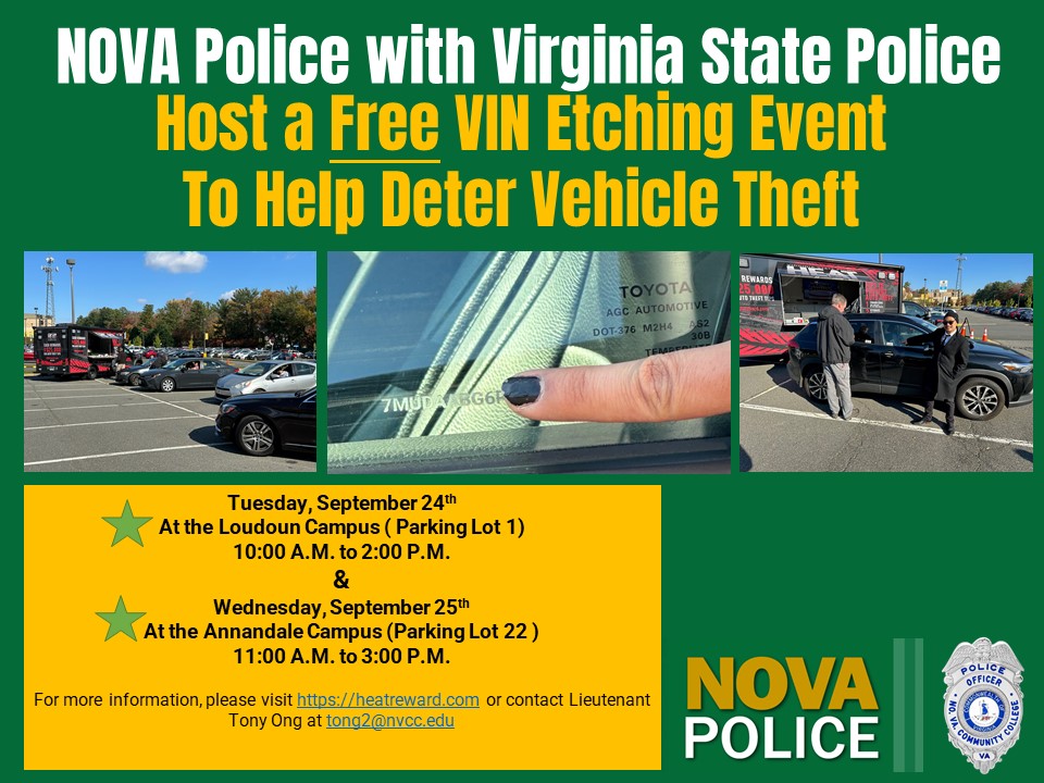 Flyer: Green Background: NOVA Police with Virginia State Police host a free VIN etching event to help deter vehicle theft. Three photos across the page. Cars, a window with a VIN number etched in it and a woman's fingernail pointing to the etching and two people standing beside a car. Gold box: Tuesday, September 24 at the Loudoun Campus (Parking Lot 1), 10 a.m. to 2 p.m. and Wednesday September 25, at the Annandale Campus (Parking Lot 22) 11 a.m. to 3 p.m. For more information, please visit https colon slash slash heatreward dot com or contact Lieutenant Tony Ong at t ong 2 at nvcc dot edu. NOVA Police logo and shield