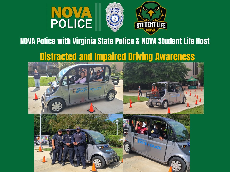 Photo Collage: Green background, NOVA Police logo and shield, NOVA Student Life logo. Text: NOVA Police with Virginia State Police and NOVA Student Life Host Distracted and Impaired Driving Awareness. Four photos: 1. An officer sits in the front passenger seat as a student drives; 2. A cart holds the orange cones for the course. 3.  Three NOVA PD officers stand beside the cart; 4. An officer sits int he passenger seat in a car filled with screaming students.