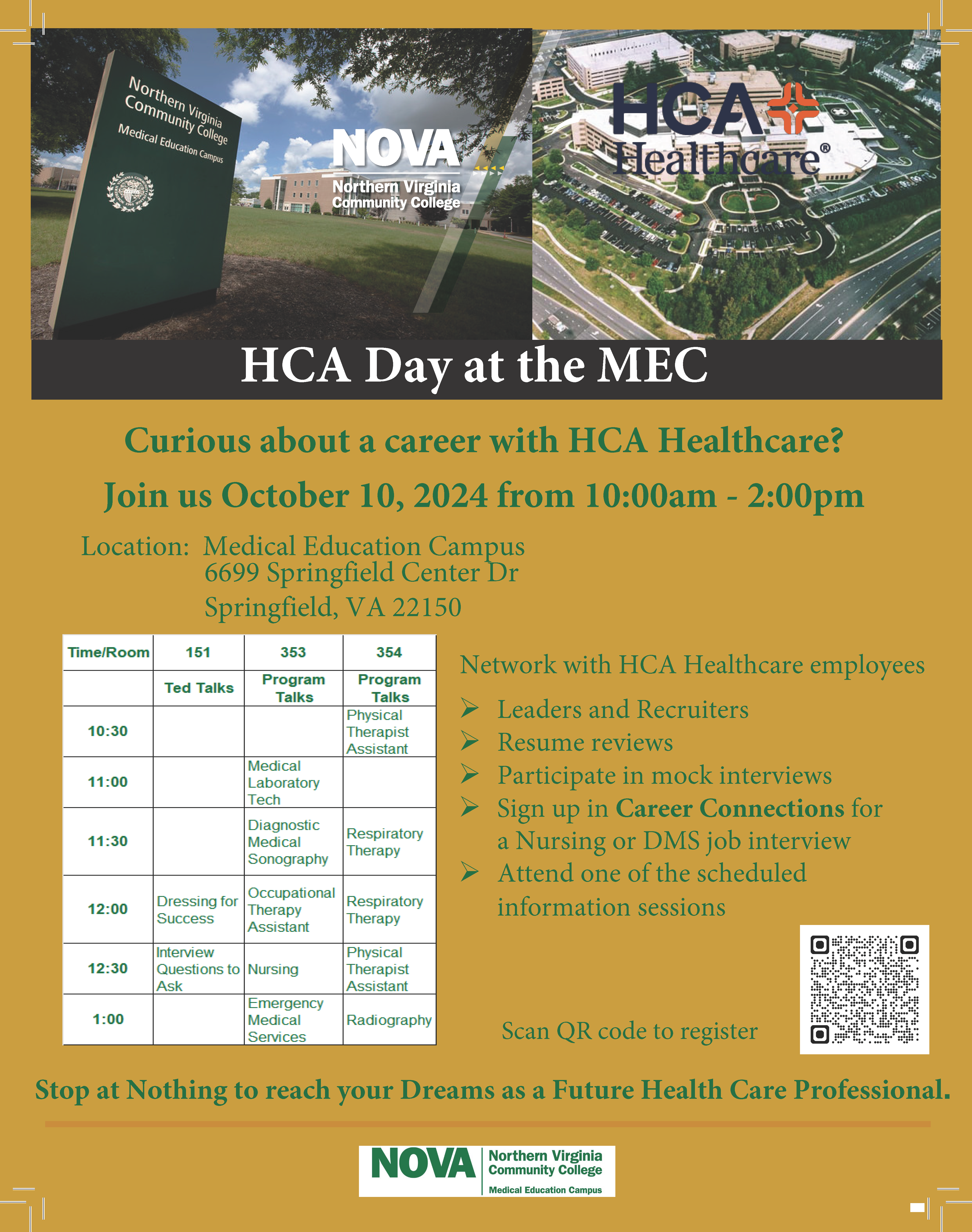 HCA Day Flyer:  Two photos of the MEC and HCA Healthcare. White text: HCA Day at the MEC. Gold background with green text:  Curious about a career with HCA Healthcare? Join us Oct. 10 from 10 a.m. until 2 p.m.. Location: Medical Education Campus, 6699 Springfield Center Dr., Springfield VA 22150. Network with HCA. Healthcare employees. Bulleted list. Leaders and recruiters; resume reviews: participate in mock interviews; sign up in career connections for a nursing or DMS job interview; attend one of the scheduled information sessions. Stop at Nothing to reach your dreams as a future healthcare professional. Four column grid with workshops and location:
10:30, Room 354: Physical Therapist Assistant
11:00, Room 353: Medical Laboratory Tech
11:30, Room 353: Diagnostic Medical Sonography
11:30, Room 354: Respiratory Therapy
12:00 Room 151: Dressing for Success
12:00, Room 353: Occupational Therapy Asst.
12:00, Room 354: Respiratory Therapy
12:30, Room 151: Interview Questions to Ask
12:30, Room 353: Nursing
12:30, Room 354: Physical Therapist Assistant
1:00, Room 353: Emergency Medical Services

QR Code to Register: If you require assistance registering, contact Vickie Beamon, MEC Campus & Community Outreach
1:00, Room 354: Radiography