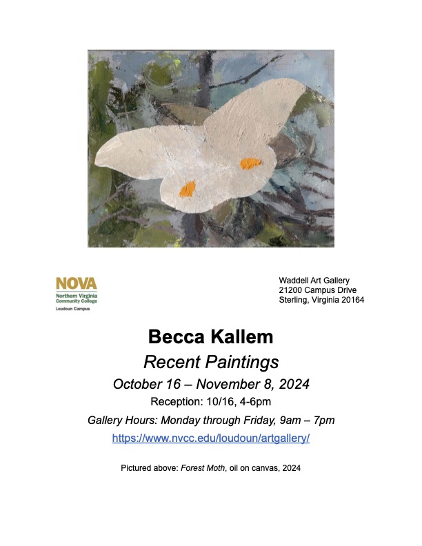 Flyer advertising new exhibit:

At top, painting of white butterfly against background of blue sky and green leaves. At bottom of painting are, at left, NOVA logo in green and gold, and, at right, address of Waddell Art Gallery (21200 Campus Drive, Sterling, Virginia, 20164).

Becca Kallem
Recent Paintings
October 16 through November 8, 2024
Reception: October 16, 4 to 6 p.m.
Gallery Hours: Monday through Friday, 9 a.m. to 7 p.m. 
URL: https colon forward slash forward slash www dot nvcc dot edu forward slash loudoun forward slash artgallery forward slash 

Fine print at bottom of flyer: 
Pictured above: Forest Moth, oil on canvas, 2024