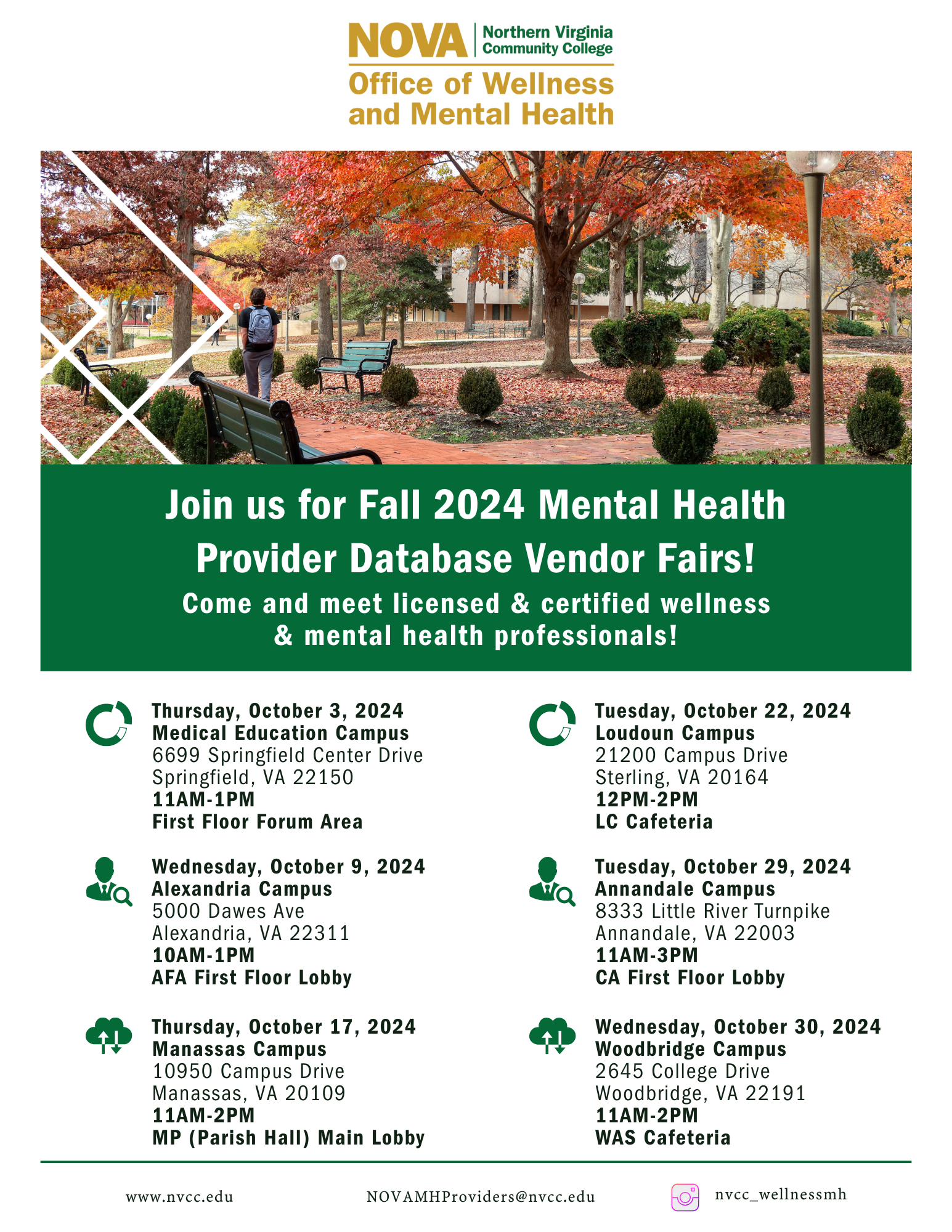 Flyer: Photo with a student walking across the Annandale Quad amidst beautiful fall leaves. Strip with green background and white text: Join us for Fall 2024 Mental Health Provider Database Vendor Fairs! Come and meet licensed and certified wellness and mental health professionals! Scheduled events:
MEC, 6699 Springfield Ctr Dr., 22150, Thurs, Oct. 3, 11 a.m.-1p.m. , First floor Forum
Alexandria, 5000 Dawes Ave., 22311, Wed., Oct. 9, 10 a.m.-1 p.m., AFA First Floor Lobby
Manassas, 10950 Campus Dr., 20109, Thurs., Oct. 17, 11 a.m.-2 p.m. MP (Parish Hall) Main Lobby
Loudoun, 21200 Campus Dr., Sterling, 20164, Tues., Oct. 22, 12 p.m. -2 p.m., LC Cafeteria
Annandale, 8333 Little River Tnpk, 22003, Tues., Oct. 29, 11 a.m.-3 p.m. CA First Floor Lobby
Woodbridge, 2645 College Dr., 22191, Wed., Oct. 30, 11 a.m.-2 p.m., WAS Cafeteria
Horizontal line. Text: www dot nvcc dot edu, novamhproviders at nvcc dot edu,  Instagram logo nvcc underscore wellnessmh