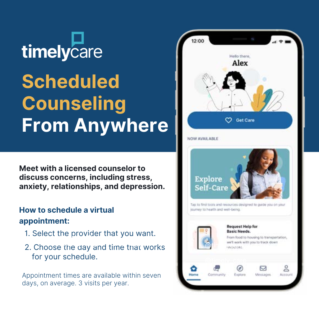 Flyer with graphic of smartphone screen displaying the TimelyCare app. The app includes a section labeled “Self-Care," above which is a blue button reading "Get Care." Other menu options, displayed as icons, appear at the bottom of the phone screen. 

At left of graphic: 
TimelyCare logo
Header: Scheduled Counseling From Anywhere"
Meet with a licensed counselor to discuss concerns, including stress, anxiety, relationships, and depression. 

How to schedule a virtual appointment:
1. Select the provider that you want. 
2. Choose the day and time that works for your schedule. 

Fine print: Appointment times are available within seven days, on average. Three visits per year. 