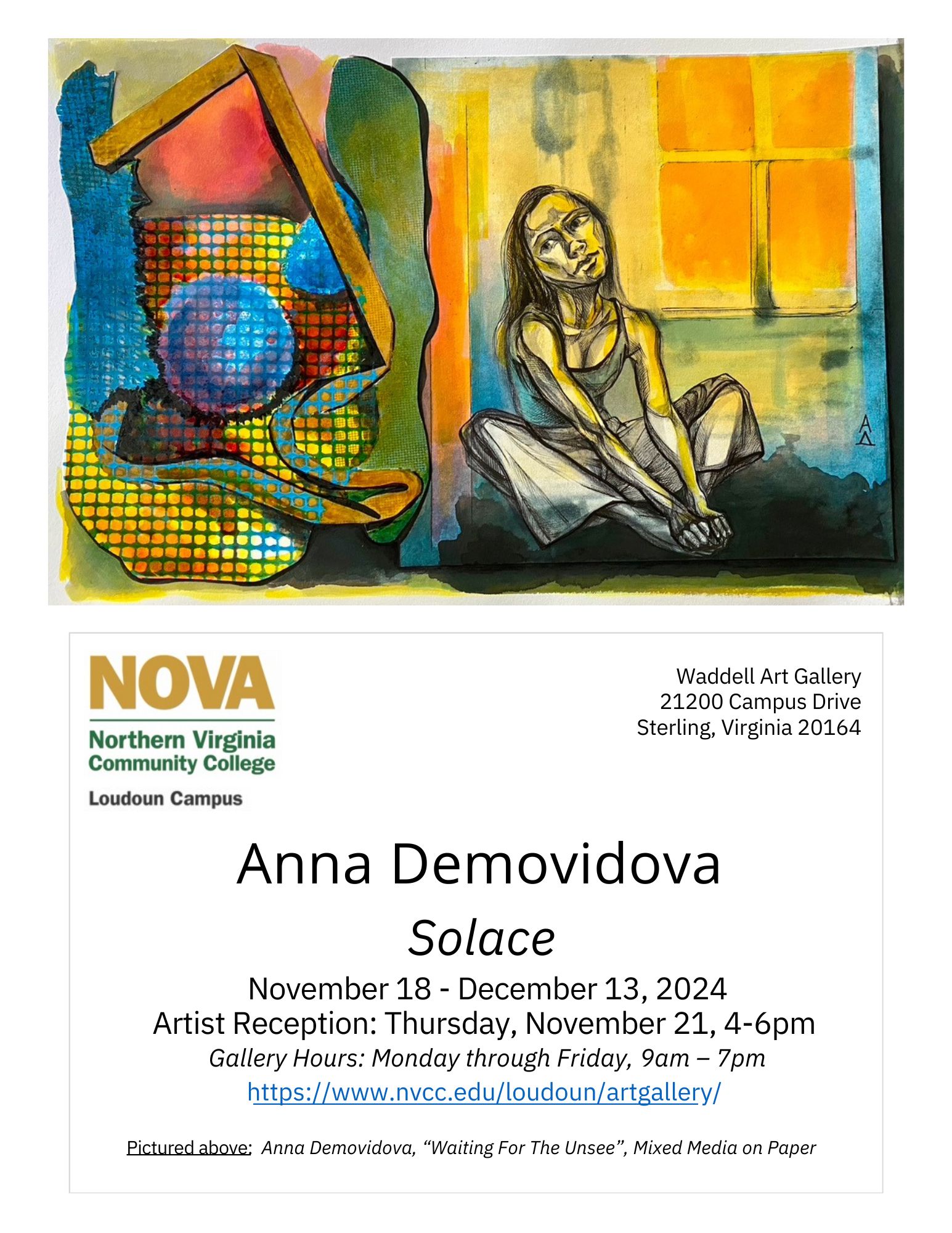 Flyer advertising new exhibition at Loudoun Campus's Waddell Gallery. 

At top is an image of an original drawing by Anna Demovidova: At right, a woman sits on the floor in front of a sunlit window; her gaze is to the left, and she appears deep in thought as she grasps her feet with her hands. At the left is perhaps an abstracted construction of the woman's mind, rendered in bright and varied shapes, including a blue ball and oval, a vertical green splotch, and a brown ribbonlike element that frames the innermost pieces. Behind the central elements is a field of bright yellow, which itself is partially obstructed by a gray mesh pattern. 

Below the image is the informational portion of the flyer: 

At top left, NOVA logo in green and gold, with "Loudoun Campus" below in black text. 

At right is address: 
Waddell Art Gallery
21200 Campus Drive
Sterling, Virginia 20164

At center: 
Anna Demovidova
"Solace"
November 18 through December 13, 2024
Artist Reception: Thursday, November 21, 4 to 6 p.m.
Gallery Hours: Monday through Friday, 9 a.m. to 7 p.m.
UTL: http colon forward slash forward slash www dot nvcc dot edu forward slash loudoun forward slash artgallery forward slash 

Fine print at bottom: Pictured above (referring to original artwork): Anna Demovidova, "Waiting for the Unsee," mixed media on paper. 