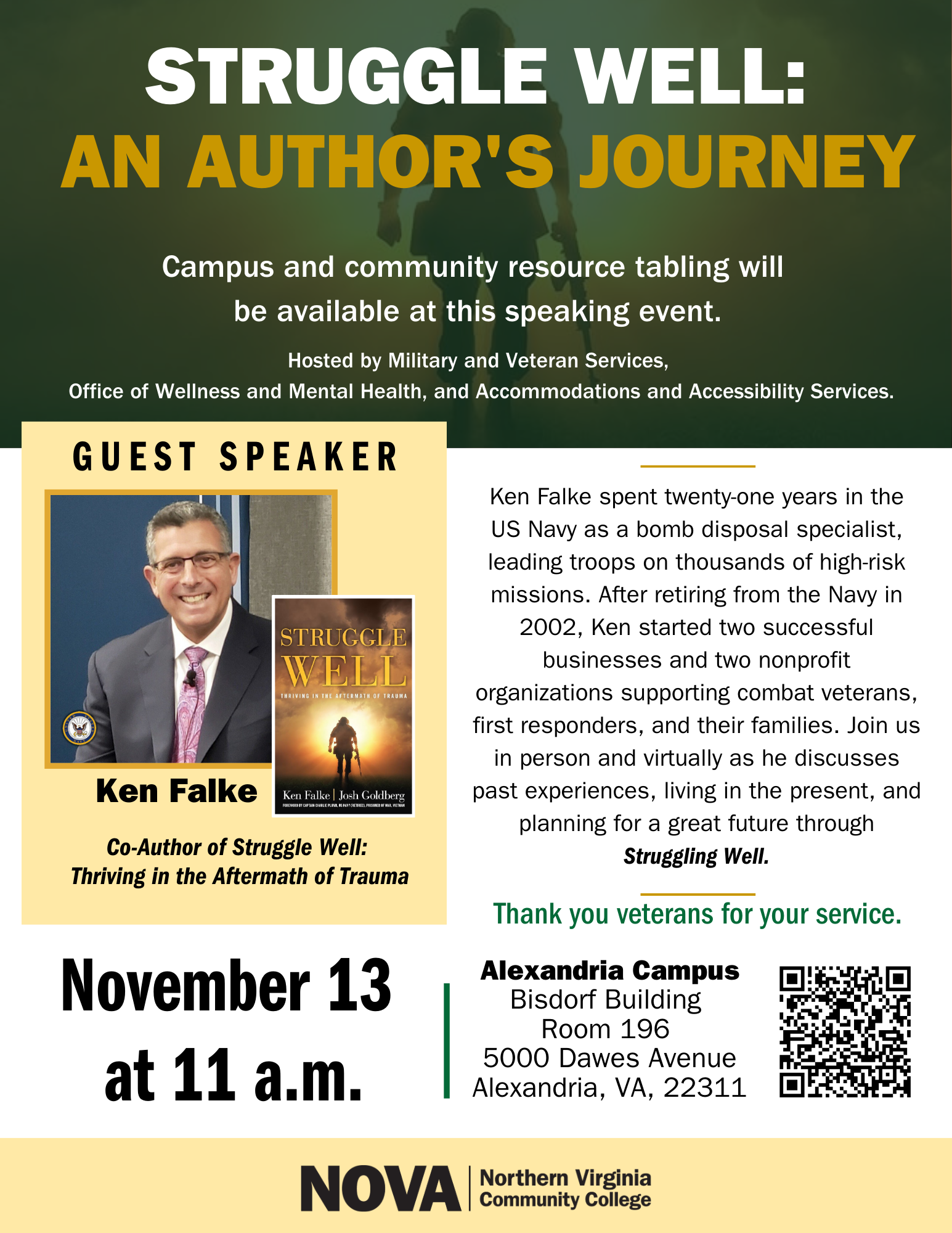 Flyer: Green masthead with a watermark of a soldier standing still and holding a rifle at his side. Text: Struggle Well: An Author's Journey. Campus and community resource tabling will be available at this speaking event. Hosted by Military and Veteran Services, the Office of Wellness and Mental Health and Accommodations and Accessibility Services. Inset with a yellow background. Text: Guest Speaker. Inset photo of the speaker and book jacket. Text: Ken Falke, Co-Author of Struggle Well: Thriving in the Aftermath of Trauma. November 13 at 11 a.m. Alexandria Campus Bisdorf Building Room 196, 5000 Dawes Avenue, AL VA 22311. Description: Ken Falke spent 21 years in the U.S. Navy as a bomb disposal specialist, leading troops on thousands of high-risk missions. After retiring from the Navy in 2002, Ken started two successful businesses and two non-profit organizations supporting combat veterans, first responders and their families. Join us in person and virtually as he discusses past experiences, living in the present and planning for a great future through Struggling Well. Thank you veterans for your service. QR Code. If you need assistance accessing the registration information in the QR code, please contact Regina Sanders, RL Sanders at nvcc dot edu