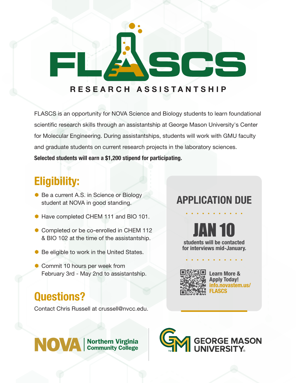 Image: FLASCS (in which the A is shaped like a beaker with liquid bubbling out the top) Research Assistantship. FLASCS is an opportunity for NOVA Science and Biology students to learn foundational scientific research skills through an assistantship at George Mason University's Center for Molecular Engineering. During Assistantships, students will work with GMU faculty and graduate students on current research projects in the laboratory sciences. Selected students will earn a $1200 stipend for participating. Bulleted List--Eligibility: 1. Be a current AS in Science or Biology student at NOVA in good standing; 2. Have completed CHEM-111 and BIO-101; 3. Completed or be co-enrolled in CHEM-112 and BIO-102 at the time of the assistantship; 4. Be eligible to work in the U.S.; 3. Commit ten hours per week from February 3 thru May 2 to assistantship. Questions? Contact Chirs Russell at CRussell@nvcc.edu. Inset grey box: Application Due Jan 10, 2025. Students will be contact for interviews mid-January. Learn more and Apply today. QR Code. If you need assistance accessing the application or the QR code, reach out to Chris Russell at CRussell@nvcc.edu or info.novastem.us/FLASCS. Bottom left: green and gold horizontal NOVA logo, vertical line and GM George Mason University logo