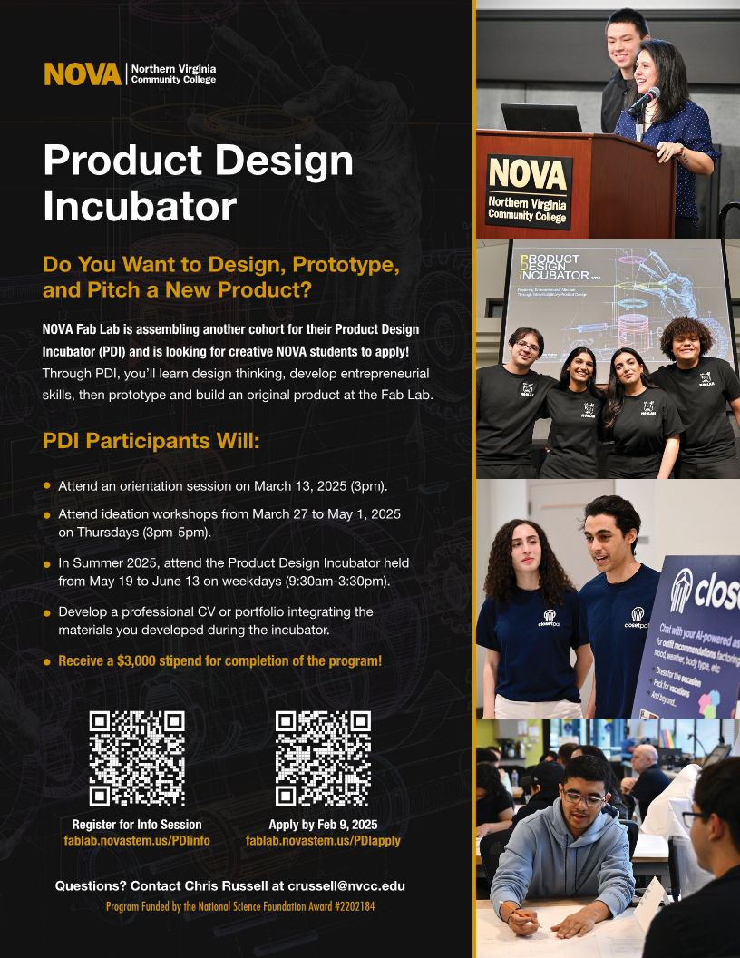 Flyer: Black background with gold and white type. Left 2/3 of page Column. Gold and white NOVA logo. Text: Product Design Incubator. Do you want to design, prototype and pitch a new product? NOVA fab lab is assembling another cohort for their product design incubator (PDI) and is looking for creative nova students to apply. Through pdi< you'll learn design thinking, develop entrepreneurial skills, then prototype and build an original product at the fab lab. PDI Participants will: 
Attend an orientation session on March 13 (3 pm);
Attend ideation workshops from March 27 to May 1, Thursdays, 3-5.
In summer 2025, attend the product deisgn incubator held from may 19 to june 13 on weekdays (9:30 a.m.-3:30 p.m.).
Develop a professional CV or portfolio integrating the materials you developed during the incubator.
Receive a $3K stipend for completion of the program.
QR Code for Info Session: fablab.novastem.us/PDIinfo
QR Code for application: fablab.novastem.us/PDIapply
Contact Chris Russell, CRussell@nvcc.edu.
Program funded by National Science Foundation Award #2202184.
Right third with column of 3 photos. Top: Student stands at podium with smiling student behind her. Center: Four smiling students stand in front of a screen with a slide tat reads Product Design Incubator. Bottom Center: Two students make a presentation. Bottom: Two students sit at a table. One with a pen in hand explains his product.

