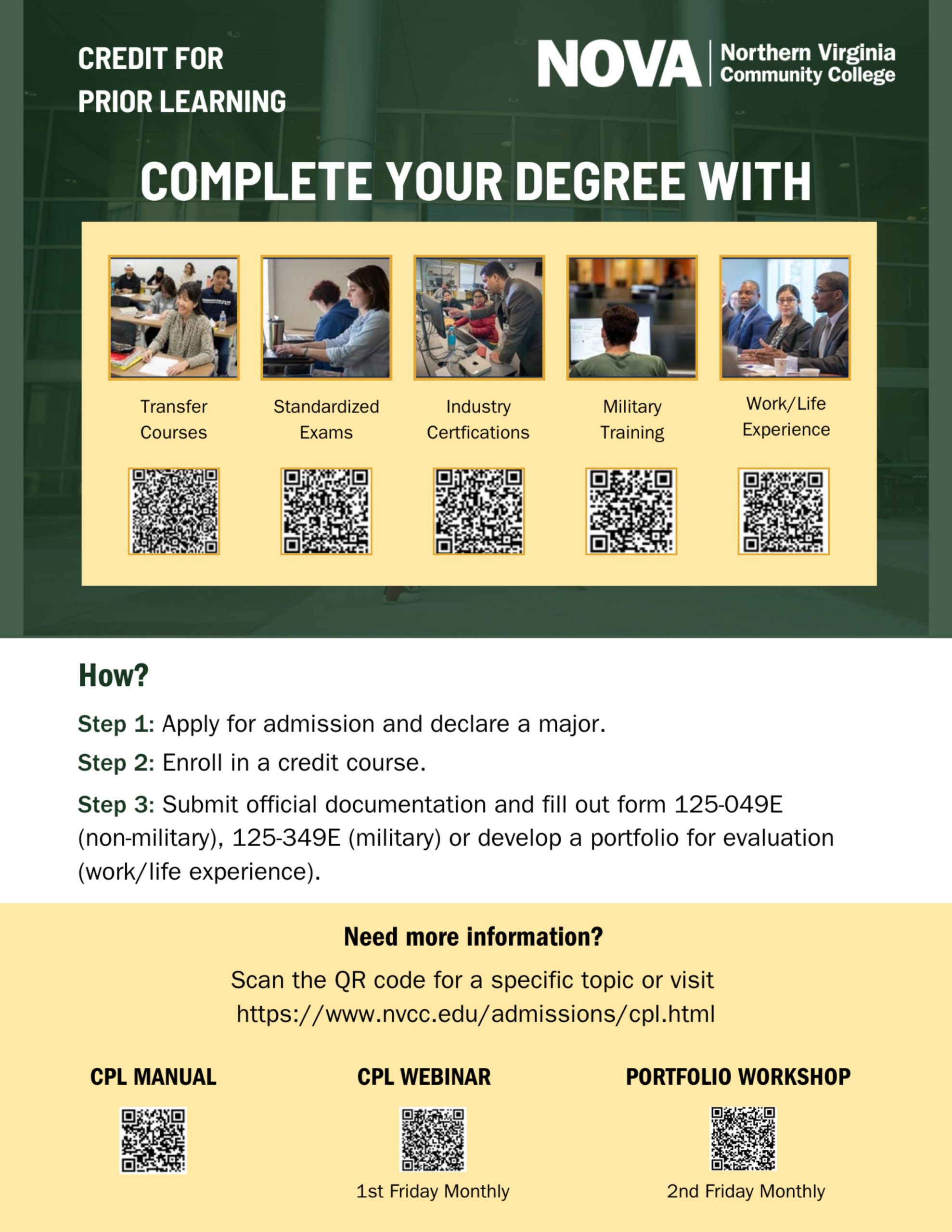CPL Flyer: Green background, white text: Credit for Prior Learning white NOVA logo. Complete your degree with: 
Photo of a smiling student in a classroom. Transfer courses: catalog.nvcc.edu
Photo of two students working on computers. Standardized exams: 
Photo of a faculty member working with a student in a lab. Industry certifications: catalog.nvcc.edu
Photo of a military student working at a computer. Military training: jst.doded.mil
Photo of a group in a business meeting: Work/Life experience:  catalog.nvcc.edu

How?
Step 1: Apply for admission and declare a major.
Step 2: Enroll in a credit course.
Step 3: Submit official documentation and fill out form 125-049E (non-military), 125-349E (military) or develop a portfolio for evaluation (work/life experience).

Need more information: Scan the QR code for a specific topic or visit https://www.nvcc.edu/admissions/cpl.html.
CPL Manual: 
CPL Webinar (first Friday monthly): vccs.zoom.us
Portfolio Workshop (second Friday monthly): vccs.zoom.us
To access QR codes, email Phuoc "Thomas" Dang, PDang@nvcc.edu