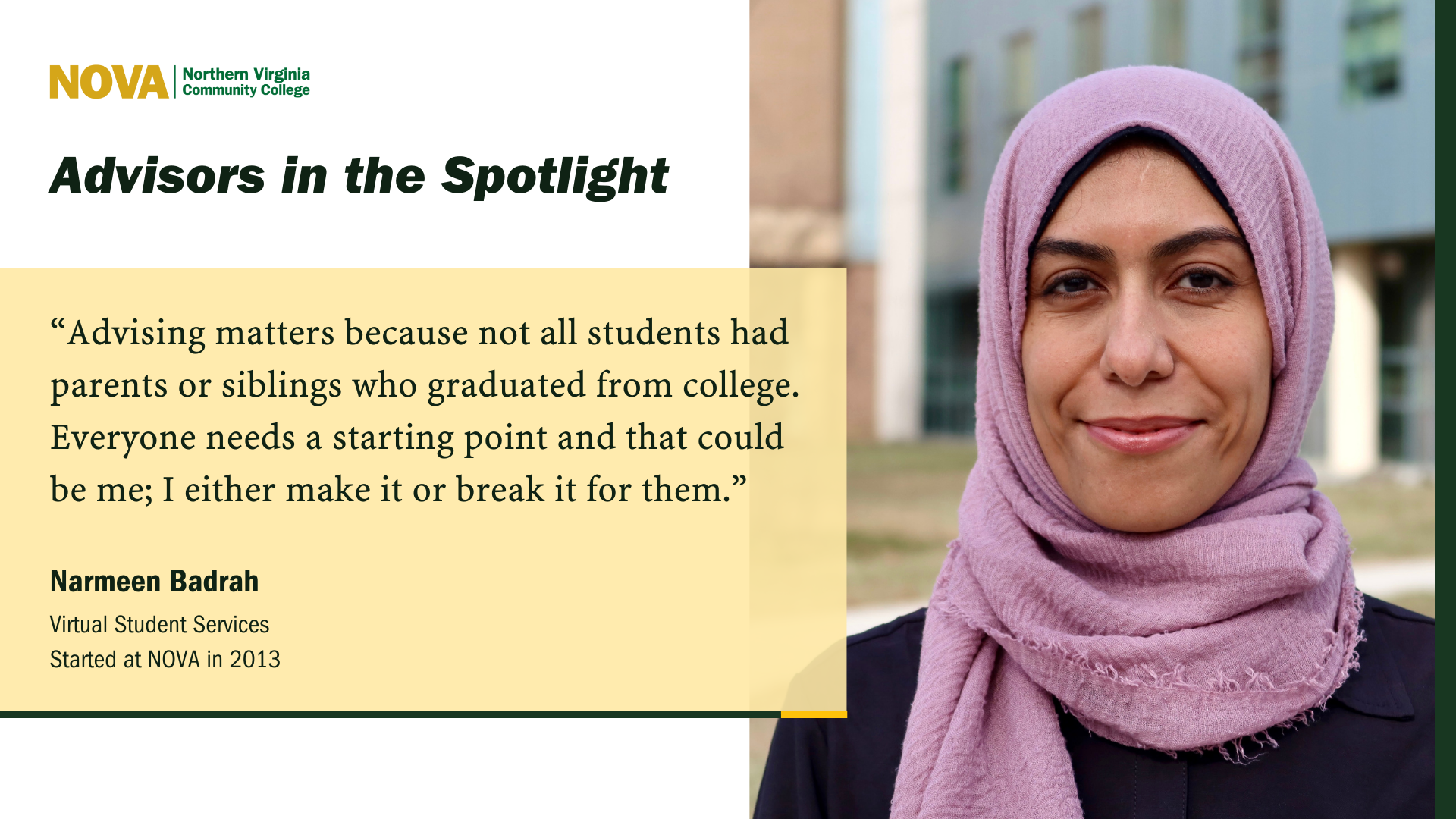 Card: Green and gold NOVA logo. Photo of a beautiful woman in a lavendar hijab. Text: Advisors in the Spotlight "Advising matters because not all students had parents or siblings who graduated from college> Everyone needs a starting point and that could be me; I ether make it or break it for them." Narmeen Badrah, Virtual Student Services, Started at NOVA in 2013.