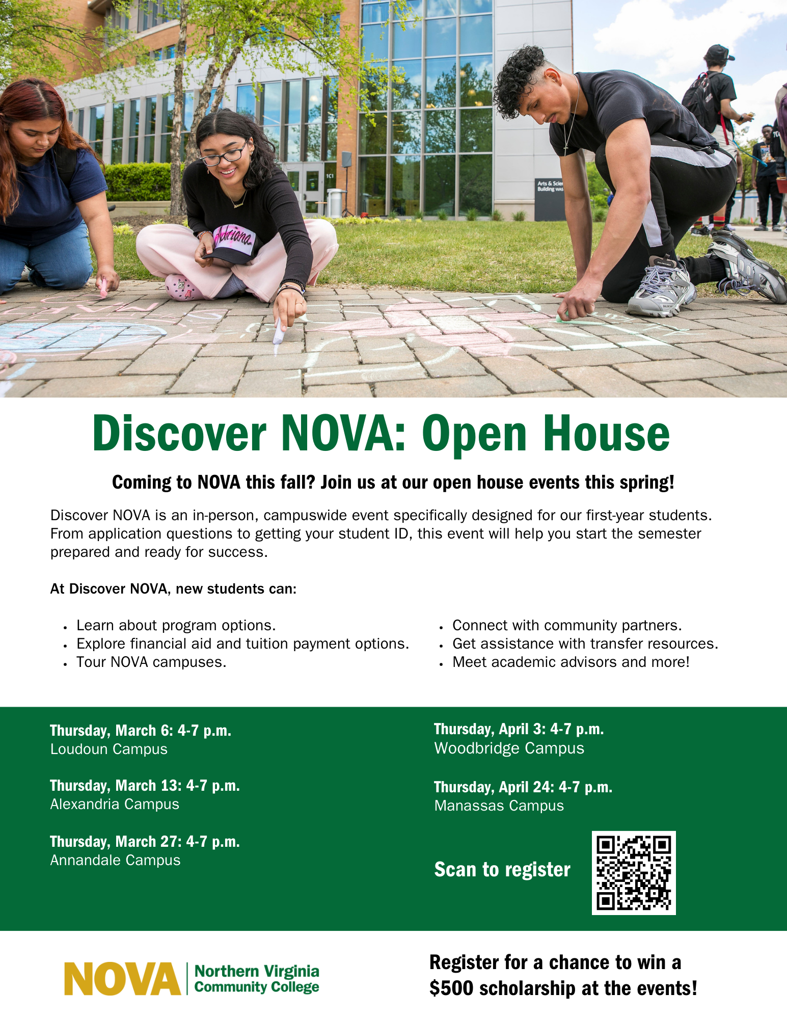 Flyer: Top third: Photo of three students writing on the sidewalk with chalk. Text: Discover NOVA: Open House Coming to NOVA this fall? Join us at our open house events this spring! Discover NOVA is an in-person, campuswide event specifically designed for our first-year students. From application questions to getting your student ID, this event will help you start the semester prepared and ready for success. At Discover NOVA, new students can: (list 6 bullets) Learn about program options; explore financial aid and tuition payment options; tour NOVA campuses; connect with community partners; get assistance with transfer resources; meet academic advisors and more! Green box with white text listing open house events: Thurs., March 6, 4-7, Loudoun; Thurs., March 13, 4-7 p.m., Alexandria; Thurs., March 27, 4-7 p.m., Annandale; Thursday, April. 3, 4-7, Woodbridge; Thursday, April 24, 4-7 p.m., Manassas Campus. Scan to Register via the QR code at docs.google.com. NOVA logo. Register for a chance to win a $500 scholarship at the events!