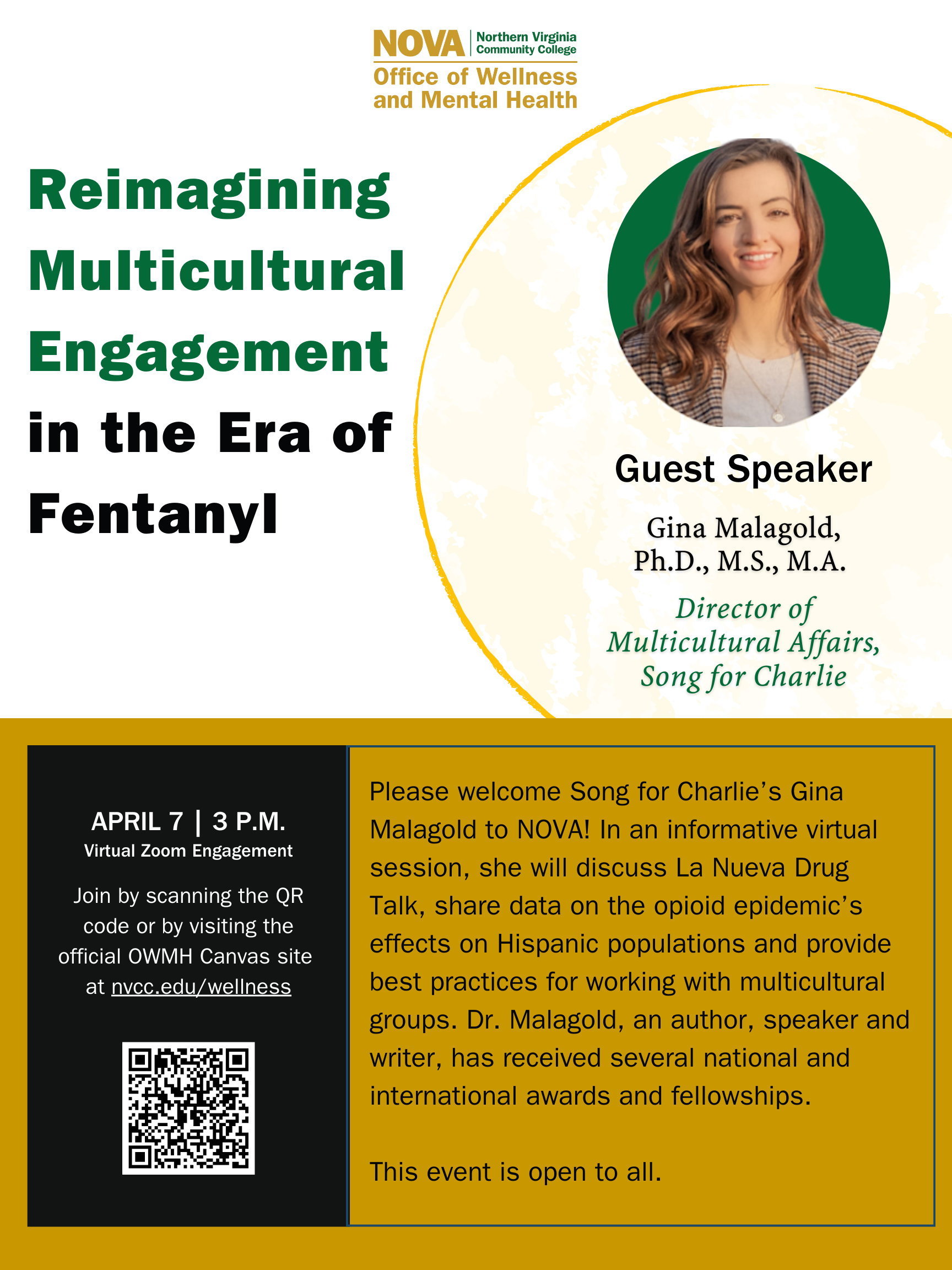 Green and gold NOVA logo, Office of Wellness and Mental Health. Text: Reimagining Multicultural Engagement in the era of fentanyl. Circular design element with a photo of Guest speaker Gina Malagold, PhD, MS, MA, director of multicultural affairs, Song for Charlie. Black box with text: April 7, 3 p.m., virtual Zoom engagement. Join by scanning the QR code or by visiting the official OWMH Canvas site a nvcc.edu/wellness. QR code leading to that address. Text: Please welcome Song for Charlie's Gina Malagold to NOVA. In an informative virtual session, she will discuss La Nueva Drug Talk, share data on opioid epidemic's effects on Hispanic populations and provide best practices for working with multicultural groups. Dr. Malagold, an author, speaker and writer< has received several national and international awards and fellowships. This event is free and open to all.